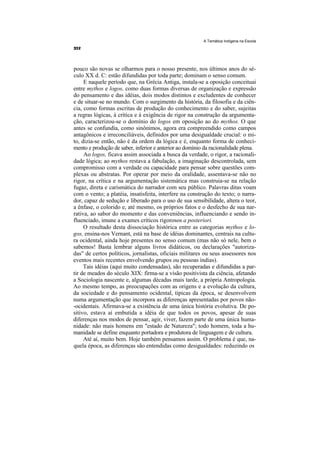 A Temática Indígena na Escola




pouco são novas se olharmos para o nosso presente, nos últimos anos do sé-
culo XX d. C: estão difundidas por toda parte; dominam o senso comum.
     E naquele período que, na Grécia Antiga, instala-se a oposição conceituai
entre mythos e logos, como duas formas diversas de organização e expressão
do pensamento e das idéias, dois modos distintos e excludentes de conhecer
e de situar-se no mundo. Com o surgimento da história, da filosofia e da ciên-
cia, como formas escritas de produção do conhecimento e do saber, sujeitas
a regras lógicas, à crítica e à exigência de rigor na construção da argumenta-
ção, caracterizou-se o domínio do logos em oposição ao do mythos. O que
antes se confundia, como sinônimos, agora era compreendido como campos
antagônicos e irreconciliáveis, definidos por uma desigualdade crucial: o mi-
to, dizia-se então, não é da ordem da lógica e é, enquanto forma de conheci-
mento e produção de saber, inferior e anterior ao domínio da racionalidade plena.
     Ao logos, ficava assim associada a busca da verdade, o rigor, a racionali-
dade lógica; ao mythos restava a fabulação, a imaginação descontrolada, sem
compromisso com a verdade ou capacidade para pensar sobre questões com-
plexas ou abstratas. Por operar por meio da oralidade, assentava-se não no
rigor, na crítica e na argumentação sistemática mas construia-se na relação
fugaz, direta e carismática do narrador com seu público. Palavras ditas voam
com o vento; a platéia, insatisfeita, interfere na construção do texto; o narra-
dor, capaz de sedução e liberado para o uso de sua sensibilidade, altera o teor,
a ênfase, o colorido e, até mesmo, os próprios fatos e o desfecho de sua nar-
rativa, ao sabor do momento e das conveniências, influenciando e sendo in-
fluenciado, imune a exames críticos rigorosos a posteriori.
     O resultado desta dissociação histórica entre as categorias mythos e lo-
gos, ensina-nos Vernant, está na base de idéias dominantes, centrais na cultu-
ra ocidental, ainda hoje presentes no senso comum (mas não só nele, bem o
sabemos! Basta lembrar alguns livros didáticos, ou declarações "autoriza-
das" de certos políticos, jornalistas, oficiais militares ou seus assessores nos
eventos mais recentes envolvendo grupos ou pessoas índias).
     Tais idéias (aqui muito condensadas), são recuperadas e difundidas a par-
tir de meados do século XIX: firma-se a visão positivista da ciência, afetando
a Sociologia nascente e, algumas décadas mais tarde, a própria Antropologia.
Ao mesmo tempo, as preocupações com as origens e a evolução da cultura,
da sociedade e do pensamento ocidental, típicas da época, se desenvolvem
numa argumentação que incorpora as diferenças apresentadas por povos não-
-ocidentais. Afirmava-se a existência de uma única história evolutiva. De po-
sitivo, estava aí embutida a idéia de que todos os povos, apesar de suas
diferenças nos modos de pensar, agir, viver, fazem parte de uma única huma-
nidade: não mais homens em "estado de Natureza"; todo homem, toda a hu-
manidade se define enquanto portadora e produtora de linguagem e de cultura.
     Até aí, muito bem. Hoje também pensamos assim. O problema é que, na-
quela época, as diferenças são entendidas como desigualdades: reduzindo os
 
