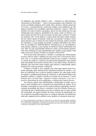 Mito, razão, história e sociedade




tos indígenas, que animais, plantas e seres — humanos ou sobre-humanos,
monstruosos ou divinizados — eram os seus personagens mais freqüentes. Em
muitas sociedades indígenas pelo mundo afora, animais e plantas apareciam
nos mitos e, simultaneamente, apareciam também como emblemas de sub-
grupos formadores de sociedades específicas (Durkeim e Mauss, 1984). Os
membros de cada um destes sub-grupos, através de uma atitude que foi logo
interpretada como religiosa, abstinham-se de comer, matar ou destruir a es-
pécie natural que lhes servia de totem (pois era disto que se tratava). O totem
era, portanto, tabu. Como práticas e crenças deste tipo foram sendo constata-
das em muitas regiões do planeta, ainda que com grandes variações, houve
quem pensasse que se tratava de uma maneira de proteger espécies naturais
do extermínio e, nesta medida, de garantir a própria subsistência dos mem-
bros da sociedade (cf. Radcliffe-Brown). Reconhecia-se, já, racionalidade a
estas crenças e práticas e, por extensão, às narrativas míticas relacionadas com
elas. Mas era uma racionalidade ditada por razões exclusivamente práticas,
mais pelo estômago do que propriamente pelo cérebro, como propôs, mais
tarde, um de seus críticos, Claude Lévi-Strauss (1983/1975)!2
     Este mesmo autor demonstrou a vastidão e a acuidade dos conhecimentos
de povos nativos sobre o ambiente em que vivem (em O Pensamento Selva-
gem, Cap. 1) e concluiu contrariamente à idéia de que a atenção, o interesse
e o desejo de conhecer a natureza, por parte destas populações, seria guiado
pela necessidade de encontrar recursos úteis à sua sobrevivência. Encerrou a
polêmica com uma frase muito simples: para decidir se determinada espécie
natural é útil, é preciso primeiro conhecê-la.
    Conhecer o mundo é, pois, segundo esta visão (aqui apenas muito leve-
mente esboçada), parte inexorável da experiência humana no mundo e, em-
bora tal experiência seja vivida de maneira singular, por cada grupo social,
em tempos e condições particulares de existência, os mecanismos lógicos que
permitem conhecer o mundo e dar-lhe um sentido são os mesmos. A mente
humana opera, em todo lugar, segundo os mesmos princípios e, por isso, é
possível o aprendizado de novos significados e o diálogo entre culturas diversas.
    Aos poucos, quanto mais familiaridade a antropologia ia tendo com os
mitos e mais refinados iam se tornando seus instrumentos de análise, foi-se
firmando a percepção de que um dos recursos básicos empregados necessa-
riamente na produção dos mitos é a metáfora. Com Lévi-Strauss, firmou-se a
convicção de que a matéria-prima com que as histórias que os mitos contam
são construídas, são signos retirados de outros sistemas de significação, co-
mo as palavras da própria língua que, no contexto particular constituído por
cada mito, adquirem novos sentidos; como, também, os elementos muito con-

2. A mesma problemática foi retomada, em outros termos, em uma obra crítica de grande importância
para a antropologia contemporânea. Trata-se de Cultura e Razão Prática, de Marshall Sahlins, que analisa
as sucessivas teorias predominantes na disciplina da perspectiva do modo como constróem a explicação:
se através da "razão prática" ou se da "razão simbólica".
 