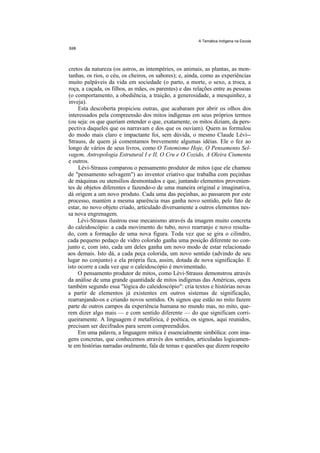 A Temática Indígena na Escola




 cretos da natureza (os astros, as intempéries, os animais, as plantas, as mon-
 tanhas, os rios, o céu, os cheiros, os sabores); e, ainda, como as experiências
 muito palpáveis da vida em sociedade (o parto, a morte, o sexo, a troca, a
 roça, a caçada, os filhos, as mães, os parentes) e das relações entre as pessoas
 (o comportamento, a obediência, a traição, a generosidade, a mesquinhez, a
 inveja).
     Esta descoberta propiciou outras, que acabaram por abrir os olhos dos
interessados pela compreensão dos mitos indígenas em seus próprios termos
(ou seja: os que queriam entender o que, exatamente, os mitos diziam, da pers-
pectiva daqueles que os narravam e dos que os ouviam). Quem as formulou
do modo mais claro e impactante foi, sem dúvida, o mesmo Claude Lévi--
Strauss, de quem já comentamos brevemente algumas idéias. Ele o fez ao
longo de vários de seus livros, como O Totemismo Hoje, O Pensamento Sel-
vagem, Antropologia Estrutural I e II, O Cru e O Cozido, A Oleira Ciumenta
e outros.
     Lévi-Strauss comparou o pensamento produtor de mitos (que ele chamou
de "pensamento selvagem") ao inventor criativo que trabalha com peçinhas
de máquinas ou utensílios desmontados e que, juntando elementos provenien-
tes de objetos diferentes e fazendo-o de uma maneira original e imaginativa,
dá origem a um novo produto. Cada uma das peçinhas, ao passarem por este
processo, mantém a mesma aparência mas ganha novo sentido, pelo fato de
estar, no novo objeto criado, articulado diversamente a outros elementos nes-
sa nova engrenagem.
     Lévi-Strauss ilustrou esse mecanismo através da imagem muito concreta
do caleidoscópio: a cada movimento do tubo, novo rearranjo e novo resulta-
do, com a formação de uma nova figura. Toda vez que se gira o cilindro,
cada pequeno pedaço de vidro colorido ganha uma posição diferente no con-
junto e, com isto, cada um deles ganha um novo modo de estar relacionado
aos demais. Isto dá, a cada peça colorida, um novo sentido (advindo de seu
lugar no conjunto) e ela própria fica, assim, dotada de nova significação. E
isto ocorre a cada vez que o caleidoscópio é movimentado.
     O pensamento produtor de mitos, como Lévi-Strauss demonstrou através
da análise de uma grande quantidade de mitos indígenas das Américas, opera
também segundo essa "lógica do caleidoscópio": cria textos e histórias novas
a partir de elementos já existentes em outros sistemas de significação,
rearranjando-os e criando novos sentidos. Os signos que estão no mito fazem
parte de outros campos da experiência humana no mundo mas, no mito, que-
rem dizer algo mais — e com sentido diferente — do que significam corri-
queiramente. A linguagem é metafórica, é poética, os signos, aqui reunidos,
precisam ser decifrados para serem compreendidos.
     Em uma palavra, a linguagem mitica é essencialmente simbólica: com ima-
gens concretas, que conhecemos através dos sentidos, articuladas logicamen-
te em histórias narradas oralmente, fala de temas e questões que dizem respeito
 