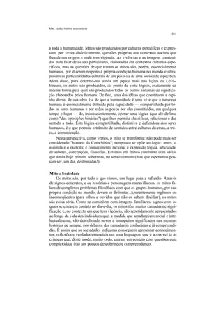 Mito. razão, história e sociedade




a toda a humanidade. Mitos são produzidos por culturas específicas e expres-
sam, por vezes dialeticamente, questões próprias aos contextos sociais que
lhes deram origem e onde tem vigência. As vivências e as imagens construí-
das para falar delas são particulares, elaboradas em contextos culturais espe-
cíficos, mas as questões de que tratam os mitos são, porém, essencialmente
humanas, por dizerem respeito à própria condição humana no mundo e ultra-
passam as particularidades culturais de um povo ou de uma sociedade específica.
Além disso, para determo-nos ainda um pquco mais nas lições de Lévi--
Strauss, os mitos são produzidos, do ponto de vista lógico, exatamente da
mesma forma pela qual são produzidos todos os outros sistemas de significa-
ção elaborados pelos homens. De fato, uma das idéias que constituem a espi-
nha dorsal de sua obra é a de que a humanidade é uma só e que a natureza
humana é essencialmente definida pela capacidade — compartilhada por to-
dos os seres humanos e por todos os povos por eles constituídos, em qualquer
tempo e lugar — de, inconscientemente, operar uma lógica (que ele definiu
como "das oposições binárias") que lhes permite classificar, relacionar e dar
sentido a tudo. Esta lógica compartilhada, distintiva e definidora dos seres
humanos, é o que permite o trânsito de sentidos entre culturas diversas, a tro-
ca, a comunicação.
     Nesta perspectiva, como vemos, o mito se transforma: não pode mais ser
considerado "história da Carochinha"; tampouco se opõe ao logos: antes, o
assimila e o exercita; é conhecimento racional e expressão lógica, articulada,
de saberes, concepções, filosofias. Estamos em franco confronto com idéias
que ainda hoje reinam, soberanas, no senso comum (mas que esperamos pos-
sam ser, um dia, destronadas!).

Mito e Sociedade
     Os mitos são, por tudo o que vimos, um lugar para a reflexão. Através
de signos concretos, e de histórias e personagens maravilhosos, os mitos fa-
lam de complexos problemas filosóficos com que os grupos humanos, por sua
própria condição no mundo, devem se defrontar. Aparentemente ingênuos ou
inconseqüentes (para olhos e ouvidos que não os sabem decifrar), os mitos
são coisa séria. Como se constróem com imagens familiares, signos com os
quais se entra em contato no dia-a-dia, os mitos têm muitas camadas de signi-
ficação e, no contexto em que tem vigência, são repetidamente apresentados
ao longo da vida dos indivíduos que, a medida que amadurecem social e inte-
lectualmente, vão descobrindo novos e insuspeitos significados nas mesmas
histórias de sempre, por debaixo das camadas já conhecidas e já compreendi-
das. É assim que as sociedades indígenas conseguem apresentar conhecimen-
tos, reflexões e verdades essenciais em uma linguagem que é acessível já às
crianças que, deste modo, muito cedo, entram em contato com questões cuja
complexidade irão aos poucos descobrindo e compreendendo.
 