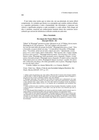 A Temática Indígena na Escola




    É por todas estas razões que os mitos são, em sua plenitude, de muito difícil
compreensão. As verdades que dizem e as concepções que contêm, embora refiram-
se a questões pertinentes a toda a humanidade, são articuladas e expressas com
valores e significados próprios a cada sociedade e a cada cultura. Para chegar até
elas é, portanto, essencial um conhecimento bastante denso dos contextos sócio-
culturais que servem de referências à reflexão contida em cada mito.

                                       Mito e Sociedade

                           Da origem dos Nomes Bekwe e Bep
                                  (Kayapó-Xikrin / Jê)
  Tabjuo1 de Wayangá2 queimou no fogo. Queimou no pé. O Tabjuo chorou muito.
  Wayangá foi lá. Ele perguntou: "Por que i-tabjuo está chorando?"
  Na casa da irmã tinha um grande berarubu3. Wayangá falou para a irmã: "Abre
  o berarubu, eu quero deitar em cima. " A irmã abriu o berarubu. O Wayangá
  disse: "Vou deitar, deitar de um lado e depois do outro. " Queimando, correu
  para o rio e caiu n 'água. Outro irmão falou: "Não morreu, não. A água é funda,
  ele ficou com os peixes. " Wayangá demorou muito. Três invernos e três verões.
  Depois voltou. Wayangá que tinha queimado estava chegando. Chegou. A irmã
  estava chorando porque o Wayangá estava chegando. O cabelo estava comprido.
  Tinha muito peixe no cabelo. Wayangá foi dançar na praça4, sozinho. Os outros
  não conheciam esta dança. Ele tinha aprendido com os peixes. Wayangá chegou
  na casa da irmã e disse:
       A minha i-tabjuo vai chamar Bekwe-bô, e se é homem, Betuk-ti.5
  Fonte: Vidal, Lux - Morte e Vida de uma Sociedade Indígena Brasileira. São
  Paulo, Hucitec/EDUSP, 1977, p. 221.

  1. Tabjuo: termo de parentesco que, aqui, indica o filho da irmã. O mesmo termo designa também
  o filho do filho e o filho da filha de quem fala. É um termo que compreende, numa só categoria, o
  que para nós são os netos e sobrinhos. I-tabjuo: aqui, meu sobrinho.
  2. Wayangá: xamã, pajé. Tem o poder de ver e entrar em contato com o sobrenatural e de viajar
  através dos vários domínios cósmicos, de onde traz para a vida social conhecimentos, ornamentos
  e itens culturais (ritos, cantos, nomes, etc). Este mito refere-se às práticas sociais da outorga e
  transmissão dos nomes Xikrin. O avô e o tio materno são os nominadores, por excelência, dos
  meninos.
  3. Carne, ou bolos de carne e mandioca, assados em forno de pedras. Berarubu é também, em todo
  o interior paraense e amazonense, o nome dado a esse tipo de forno e aos alimentos que nele se
  cozinham.
  4. As casas Kayapó-Xikrin dispõem-se em círculo ao redor de um pátio central (a praça), que é o
  espaço público e cerimonial da aldeia, palco de reuniões políticas e de importantes rituais.
  5. Outra versão do mito especifica que quando o Wayangá chegou no fundo do rio, os peixes esta-
  vam dançando em um ritual de nominação no qual estavam outorgando o nome Bekwe à piabanha,
  à bicuda e ao cará. Quando voltou, saiu cantando na praça da aldeia e foi deixando o nome Bekwe
  em várias casas sucessivas, como ainda acontece hoje. Depois ele foi pintar-se e começou o ritual
  da nominação.
 