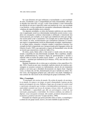 Mito, razão, história e sociedade




     Se o que dissemos até aqui enfatizara a racionalidade e a universalidade
do mito, ressaltando o que é compartilhado por toda a humanidade, cabe ago-
ra abordar esta outra face, ou seja, o mito como produto e como instrumento
da reflexão de um povo específico sobre sua maneira de viver, sua sociedade
e sua história, e como expressão de concepções culturalmente elaboradas, re-
veladoras de especificidades sócio-culturais.
     Em algumas sociedades, os mitos são bastante explícitos em suas referên-
cias à organização social ou a determinadas instituições sociais (como o com-
plexo de concepções e práticas relacionadas à atribuição e transmissão dos
nomes pessoais, por exemplo, ou às regras que estabelecem entre que catego-
rias sociais pode se dar o casamento). Um exemplo são os mitos Kayapó. Ou-
tros situam, no mito, acontecimentos que contradizem fielmente as normas
que regem o comportamento social em determinada sociedade: experimentam--
se, no plano mítico, situações e relações vetadas à experiência concreta. Um
exemplo de fácil compreensão nos é proporcionado pela linguagem mítica do
Gênesis (Leach, 1983), que apresenta a origem da humanidade como devida
ao incesto que caracterizou a união de Adão e Eva.
     Os mitos, assim, falam sobre a vida social e o modo como ela está orga-
nizada e concebida em uma determinada sociedade. Não a espelham, simples-
mente: problematizam-na, tornam-a objeto de questionamento e incitam a
reflexão sobre as razões da ordem social. Podem — e, de fato, muitas vezes
o fazem — terminar por reafirmá-la (Lévi-Strauss, 1976), mas isto não se faz
mecanicamente.
     Bastante freqüentes são os mitos que se articulam a ritos específicos (Vi-
dal, 1992). Fazem-no por uma vinculação explícita (através de cenários, per-
sonagens ou assuntos comuns) ou indiretamente, através de um tratamento
próprio a um tema que é abordado diversamente em algum ritual. Algumas
vezes, os rituais são, de fato, dramatizações do que é narrado nos mitos. Ou-
tras vezes, são linguagens próprias que, cada uma a seu modo, trabalham te-
mas centrais da vida social ou da cosmologia do grupo (Lallemand, 1978).

Mito e Cosmologia
     "Cosmologias são teorias do mundo. Da ordem do mundo, do movimen-
to no mundo, no espaço e no tempo, no qual a humanidade é apenas um dos
muitos personagens em cena. Definem o lugar que ela ocupa no cenário total
e expressam concepções que revelam a interdependência permanente e a re-
ciprocidade constante nas trocas de energias e forças vitais, de conhecimen-
tos, habilidades e capacidades que dão aos personagens a fonte de sua
renovação, perpetuação e criatividade. Na vivência cotidiana, nas aldeias in-
dígenas, essas concepções orientam, dão sentido, permitem interpretar acon-
tecimentos e ponderar decisões" (Lopes da Silva, 1994).
     Pensando nas relações que posso perceber entre os mitos, a cosmologia e
a cultura de um grupo social, escrevi, em outro trabalho (Lopes da Silva,
 