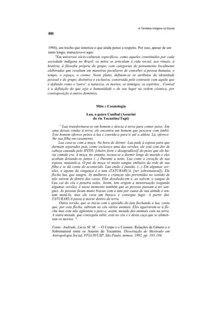 A Temática Indígena na Escola




1994), um trecho que sintetiza o que ainda penso a respeito. Por isso, apesar de um
tanto longo, transcrevo-o aqui:
     "Em universos sócio-culturais específicos, como aqueles constituídos por cada
sociedade indígena no Brasil, os mitos se articulam à vida social, aos rituais, à
história, à filosofia própria do grupo, com categorias de pensamento localmente
elaboradas que resultam em maneiras peculiares de conceber a pessoa humana, o
tempo, o espaço, o cosmo. Neste plano, definem-se os atributos da identidade
pessoal e do grupo, distintiva e exclusiva, construída pelo contraste com aquilo que
é definido como o 'outro': a natureza, os mortos, os inimigos, os espíritos... Central
é a definição do que seja a humanidade e de seu lugar na ordem cósmica, por
contraposição a outros domínios,


                                Mito e Cosmologia

                          Lua, o genro Canibal (Assurini
                             do rio Tocantins/Tupi)

        ' 'Lua transformava-se em homem e descia à terra para comer peixe. Em
   uma dessas vindas à terra, ele encontra um homem que pescava com timbó.
   Este homem oferece peixes à lua e convida-o para ir até a aldeia. Lá, oferece-
   lhe sua filha em casamento.
       Lua casa-se com a moça. Na hora de dormir. Lua pede à esposa para que
  durmam separados pois, como esclarece uma das versões, ele está com dor de
  cabeça causada pelo IPITIU [cheiro forte e desagradável] do peixe que ele ha-
  via comido cru. A moça, no entanto, recusa-se a dormir longe do marido e eles
  acabam deitando-se juntos (...) Durante a noite, Lua come o coração de sua
  esposa, matando-a. O pai da moça vê muito sangue embaixo da rede de sua
  filha e se dá conta do acontecido. Lua então é punido. (...) Em algumas ver-
  sões, o agente da vingança é o tatu (TATURARUA, [ser sobrenatural]). Ele
  flecha lua, que sangra. As mulheres e crianças são prevenidas no sentido de
  não saírem de dentro das casas. Elas desobedecem e, ao saírem, o sangue de
  Lua cai do céu e penetra nelas. Assim, tem origem a menstruação (segundo
  algumas versões, é nesse momento também que as pessoas passam a ter san-
  gue). As pessoas ficam muito bravas com o tatu por causa de sua atitude e ten-
  tam matá-lo, mas ele cava um buraco e consegue fugir. A partir daí,
  TATURARUA passa a morar dentro da terra.
        Outra versão, que se inicia com o episódio do tatu fiechando a lua, conta
  que, por esta flecha, subiram ao céu vários animais. Eles agarraram-se à fle-
  cha mas esta não agüentou o peso e, assim, metade dos animais caiu na terra.
  A outra metade, que conseguiu subir, está no céu e é desta caça que se alimen-
  tam os mortos. "

  Fonte: Andrade, Lúcia M. M. — O Corpo e o Cosmos. Relações de Gênero e o
  Sobrenatural entre os Asurini do Tocantins. Dissertação de Mestrado em
  Antropologia Social, FFLCH/USP, São Paulo, mimeo, 1992, pp. 193-194.
 