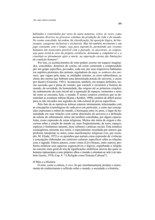 Mito, razão, história e sociedade




habitados e controlados por seres de outra natureza, vistos, às vezes, como
momentos diversos no processo contínuo da produção da vida e do mundo.
No cosmo concebido, há ordem, há classificação, há oposição lógica, há hie-
rarquia, categorias inclusivas e exclusivas. Mas há também movimento e um
jogo constante com o tempo, seja para suprimi-lo, permitindo aos viventes
humanos um reencontro possível com o passado, os ancestrais, as origens,
seja para torná-lo eixo da própria existência, destinada a completar-se e a
constituir-se plenamente após a morte, na superação eterna das limitações
da condição humana".
     Por isso, os acontecimentos do mito podem ocorrer em espaços imagina-
dos, concebidos: domínios do cosmo, tal como construído e compreendido
por um grupo específico, povoados, cada um, por seus respectivos habitantes
(os espíritos protetores dos animais, reguladores da caça; os senhores dos ani-
mais, que vagam pela mata; as entidades celestes; os seres subterrâneos; as
almas dos mortos que habitam uma determinada porção do universo, e assim
por diante) (Giannini, 1991). Acontecem, também, em tempos definidos, nu-
ma sucessão que é plena de sentido, que constrói e reconstrói a história do
mundo, da sociedade, da humanidade, das origens até as primeiras criações;
do ordenamento do caos inicial até a separação de espaços, momentos e seres
tal como se encontra, hoje, o mundo. É nestes cenários cósmicos que se de-
senrolam as aventuras míticas (Kumu e Kenhiri, 1980); cenários de difícil acesso
para os não iniciados nos segredos da vida cultural de povos específicos.
     Pelo fato de as narrativas míticas estarem intimamente relacionadas com
as concepções cosmológicas de cada povo em particular, e como tais concep-
ções expressam a ordem do mundo, a hierarquia entre os seres, o lugar da hu-
manidade em suas relações com outras dimensões do universo e a definição
de esferas do sobrenatural, mitos são também concebidos, por alguns especia-
listas, como expressão de cenas religiosas. Muitos são mitos de origem e dis-
correm sobre a criação do mundo ou, mais freqüentemente, de seres, espaços,
espécies e fenômenos naturais, itens culturais e práticas sociais. Esta temática
cosmogônica, presente nos mitos, é especialmente ressaltada por autores que
preferem interpretar os mitos como manifestações religiosas (ver, por exem-
plo, M. Eliade, 1972) e os episódios que narram como expressão de vivências
e concepções elaboradas em contextos culturais específicos sobre as relações
com o sagrado. Outros autores, como vimos (Lévi-Strauss, entre outros), pre-
ferem enfatizar seus aspectos cognoscitivos e lógicos, englobando a religião
no conceito mais geral de teia de significações simbólicas através das quais os
homens representam a seus próprios olhos o mundo e orientam-se nele (ver tam-
bém Geertz, 1978, Cap. 4: "A Religião como Sistema Cultural").

O Mito e a História
   O mito, como a cultura, é vivo. Já que simultaneamente produto e instru-
mento de conhecimento e reflexão sobre o mundo, a sociedade e a história,
 