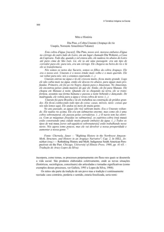 A Temática Indígena na Escola




                                    Mito e História

                          Dia Pino, a Cobra Unurato (Arapaço do rio
             Uaupés, Noroeste Amazônico/Tukano)

        Esta cobra d'água [sucuri], Dia Pino, nosso avô, morava embaixo d'água
   no córrego do outro lado do Loiro, em um lugar chamado Dia Wekuwi, a Casa
   da Capivara. Todo dia, quando o sol estava alto, ele nadava rio abaixo do Loiro
   até para cima de São Luís. Lá, ele ia até uma passagem: era um tipo de
   corredor para ele; para nós, era um córrego. Ele chegava na beira do rio e lá
   ele se transformava.
        Nós somos os netos das Sucuris, somos os filhos da cobra Arapaço. Ele
   era o nosso avô. Unurato é o nosso irmão mais velho e o mais querido. Ele
   vai voltar para nós; nós o estamos esperando. (...)
        Unurato entrou na água e lá ele cresceu muito, ficou muito grande. Logo
  ele não cabia mais na água, então ele desceu rio abaixo, para águas mais pro-
  fundas. Primeiro, ele foi ao rio Negro, depois para o Amazonas. No Amazonas,
  ele encontrou peixes ainda maiores do que ele. Então, ele foi para Manaus. Ele
  chegou em Manaus à noite. Quando ele ia chegando na terra, ele se trans-
  formou, assumiu sua forma humana e passou a noite bebendo e dançando. De
  madrugada, ele voltou para a água e virou cobra de novo. (...)
        Unurato foi para Brasília e lá ele trabalhou na construção de prédios gran-
  des. Ele ficou conhecendo todo tipo de coisa: casas, móveis, táxis: coisas que
  nós não temos aqui. Ele andou no meio de muita gente.
       No ano passado, as águas [do rio] subiram muito. Era o Unurato voltan-
  do. Ele nadou rio acima. Ele era um submarino enorme, mas como ele é uma
  cobra sobrenatural, ele passou pelas corredeiras. (...) O navio tem luz elétri-
  ca. Com as máquinas [trazidas no submarino], os espíritos-cobra (wai masa)
  estão construindo uma cidade muito grande embaixo da água. (...) Todos os
  tipos de wai masa [seres sub-aquáticos sobrenaturais] estão trabalhando nesse
  navio. Nós agora somo poucos, mas ele vai devolver a nossa prosperidade e
  aumentar a nossa gente. "

      Fonte: Chernela, Janet — "Righting History in the Northwest Amazon:
  Myth, Structure, and History in an Arapaço Narrative", Cap. 2, In HILL, Jo-
  nathan (org.) — Rethinking History and Myth. Indigenous South American Pers-
  pectives on the Past. Chicago, University of Illinois Press, 1988, pp. 41-43. -
  Tradução de Aracy Lopes da Silva).


incorpora, como temas, os processos perpetuamente em fluxo nos quais se desenrola
a vida social. São produtos elaborados coletivamente, onde as novas situações
(históricas, sociológicas, conceituais) são articuladas e tornadas significativas (como
exemplos desses processos, ver Gallois, 1993 e Lopes da Silva, 1984).
     Os mitos são parte da tradição de um povo mas a tradição é continuamente
recriada: caso contrário, perderia o sentido, estaria fossilizada, seria remi-
 
