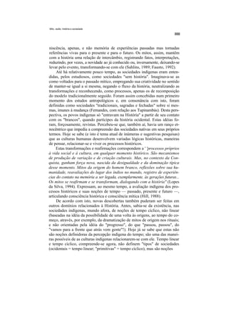Mito, razão, história e sociedade




niscência, apenas, e não memória de experiências passadas mas tornadas
referências vivas para o presente e para o futuro. Os mitos, assim, mantêm
com a história uma relação de intercâmbio, registrando fatos, interpretações,
reduzindo, por vezes, a novidade ao já conhecido ou, inversamente, deixando-se
levar pelo evento, transformando-se com ele (Sahlins, 1989; Fausto, 1992).
     Até há relativamente pouco tempo, as sociedades indígenas eram enten-
didas, pelos estudiosos, como sociedades "sem história". Imaginava-se as
como voltados para o passado mítico, empregando sua criatividade no sentido
de manter-se igual a si mesma, negando o fluxo da história, neutralizando as
transformações e reconhecendo, como processos, apenas os de recomposição
do modelo tradicionalmente seguido. Foram assim concebidas num primeiro
momento dos estudos antropológicos e, em consonância com isto, foram
definidas como sociedades "tradicionais, sagradas e fechadas" sobre si mes-
mas, imunes à mudança (Fernandes, com relação aos Tupinambás). Desta pers-
pectiva, os povos indígenas só "entravam na História" a partir de seu contato
com os "brancos", quando partícipes da história ocidental. Estas idéias fo-
ram, forçosamente, revistas. Percebeu-se que, também aí, havia um ranço et-
nocêntrico que impedia a compreensão das sociedades nativas em seus próprios
termos. Hoje se sabe (e isto é tema atual de inúmeras e sugestivas pesquisas)
que as culturas humanas desenvolvem variadas lógicas históricas, maneiras
de pensar, relacionar-se e viver os processos históricos.
     Estas transformações e reafirmações correspondem a ' 'processos próprios
à vida social e à cultura, em qualquer momento histórico. São mecanismos
de produção de variação e de criação culturais. Mas, no contexto da Con-
quista, ganham força nova, nascida da desigualdade e da dominação típica
desse momento. Mitos da origem do homem branco, reflexões sobre sua hu-
manidade, reavaliações do lugar dos índios no mundo, registro de experiên-
cias do contato na memória a ser legada, exemplarmente, às gerações futuras...
Os mitos se reafirmam e se transformam, dialogando com a história'' (Lopes
da Silva, 1994). Expressam, ao mesmo tempo, a avaliação indígena dos pro-
cessos históricos e suas noções de tempo — passado, presente e futuro —,
articulando consciência histórica e consciência mítica (Hill, 1988).
     De acordo com isto, novas descobertas também puderam ser feitas em
outros domínios relacionados à História. Antes, sabia-se da existência, nas
sociedades indígenas, mundo afora, de noções de tempo cíclico, não linear
(baseadas na idéia da possibilidade de uma volta às origens, ao tempo do co-
meço, através, por exemplo, da dramatização de mitos de origem nos rituais;
e não orientadas pela idéia do "progresso", do que "passou, passou", do
"vamos para a frente que atrás vem gente"!). Hoje já se sabe que estas não
são noções definidoras da percepção indígena do tempo; são uma das manei-
ras possíveis de as culturas indígenas relacionarem-se com ele. Tempo linear
e tempo cíclico, compreende-se agora, não definem "tipos" de sociedades
(ocidentais = tempo linear; "primitivas" = tempo cíclico), mas são noções
 