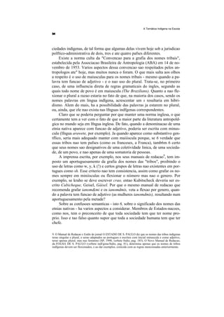 A Temática Indlgena na Escola




ciedades indígenas, de tal forma que algumas delas vivem hoje sob a jurisdicao
polftico-administrativa de dois, tres e ate quatro pafses diferentes.
     Existe a norma culta da "Convencao para a grafia dos nomes tribais",
estabelecida pela Associacao Brasileira de Antropologia (ABA) em 14 de no-
vembro de 1953. Varios aspectos dessa convencao sao respeitados pelos an-
tropologos ate" hoje, mas muitos nunca o foram. O que mais salta aos olhos
a respeito é o uso de maiusculas para os nomes tribais - mesmo quando a pa-
lavra tem funcao de adjetivo - e o nao uso do plural. Trata-se, no primeiro
caso, de uma influencia direta de regras gramaticais do ingles, segundo as
quais todo nome de povo é em maiuscula (The Brazilians). Quanto a nao fle-
xionar o plural a razao estaria no fato de que, na maioria dos casos, sendo os
nomes palavras em lingua indlgena, acrescentar um s resultaria em hibri-
dismo. Alem do mais, ha a possibilidade das palavras ja estarem no plural,
ou, ainda, que ele nao exista nas lfnguas indfgenas correspondentes.
     Claro que se poderia perguntar por que manter uma norma inglesa, o que
certamente tem a ver com o fato de que a maior parte da literatura antropold-
gica no mundo seja em lfngua inglesa. De fato, quando a denominacao de uma
etnia nativa aparece com funcao de adjetivo, poderia ser escrita com minus-
cula (lfngua arawete, por exemplo). Ja quando aparece como substantivo gen-
tflico, seria mais adequado manter com maiiiscula porque, se 6 verdade que
essas tribos nao tem pafses (como os franceses, a Franca), tamb6m 6 certo
que seus nomes sao designativos de uma coletividade linica, de uma socieda-
de, de um povo, e nao apenas de uma somatoria de pessoas.
     A imprensa escrita, por exemplo, nos seus manuais de redacao9, tem im-
posto um aportuguesamento da grafia dos nomes das "tribos", proibindo o
uso de letras como w, y, k (!) e certos grupos de letras nao existentes em por-
tugues como sh. Esse criterio nao tem consistencia, assim como grafar os no-
mes sempre em miniisculas ou flexionar o niimero mas nao o genero. Por
exemplo, se kraho se deve escrever crao, entao Kubitscheck deveria ser es-
crito Cubicheque, Geisel, Gáisel. Por que o mesmo manual de redacao que
recomenda grafar ianom&mi e os ianomdmis, veta a flexao por genero, quan-
do a palavra tem funcao de adjetivo (as mulheres ianomdmis), resultando num
aportuguesamento pela metade?
     Sobre as confusoes semanticas - isto 6, sobre o significado dos nomes das
etnias nativas - ha varios aspectos a considerar. Membros de Estados-nacoes,
como nos, tem o preconceito de que toda sociedade tem que ter nome pro-
prio. Isso e tao falso quanto supor que toda a sociedade humana tem que ter
chefe.

9. O Manual de Redacao e Estilo do jornal O ESTADO DE S. PAULO diz que os nomes das tribos indígenas
terao singular e plural, e serao adaptados ao portugues e escritos com inicial minuscula e como adjetivo,
terao apenas plural, mas nao feminino (SP, 1990, verbete fndio, pag. 185). O Novo Manual de Redacao,
da FOLHA DE S. PAULO (verbete indi'gena/fndio, pag. 81), determina apenas que os nomes de tribos
indfgenas devem ser flexionados, e ao dar exemplos, coincide com as regras mencionadas anteriormente.
 