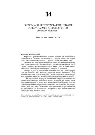 14
    ECONOMIA DE SUBSISTÊNCIA E PROJETOS DE
       DESENVOLVIMENTO ECONÔMICO EM
              ÁREAS INDÍGENAS 1

                            JOANA A. FERNANDES SILVA




Economia de subsistência
    As pessoas, quando se referem à economia indígena, têm a tendência de
denominá-la de "economia de subsistência", "imagem antiga, mas sempre
eficaz, da economia dos selvagens", como diz Pierre Clastres (1982:133).
    Entende-se por economia de subsistência aquela que gera recursos apenas
para a satisfação imediata das necessidades, sem produzir excedentes, isto é,
"sobras". Implícita no conceito de subsistência está a idéia de uma economia
da escassez e do trabalho constante para a obtenção de alimentos.
    Este tipo de juízo de valor esconde duas idéias: a de que o índio é pregui-
çoso por natureza e, outra, a de que é incapaz de produzir excedentes. E des-
dobrando estas idéias, por ser preguiçoso, é incapaz de produzir uma tecnologia
mais eficiente e, por ter esta incapacidade, não consegue viver na abundância.
    O conceito de que é preguiçoso está ancorado no período da escravidão,
quando se alegava que o índio não se prestava ao trabalho, por isso era neces-
sário importar negros da África. Este preconceito é reforçado pelos livros es-
colares que não explicam que o índio também foi utilizado como mão de obra
escrava, mas que o tráfico negreiro era muito mais lucrativo que a escraviza-
ção de indígenas. Trazer negros da África produzia mais dinheiro e mais lu-
cros do que prear índios no sertão.

1. Este artigo é uma versão modificada do capítulo "Economia indígena: economia da miséria", do livro
ÍNDIO - ESSE NOSSO DESCONHECIDO, UFMT, Editora Universitária, 1993
 
