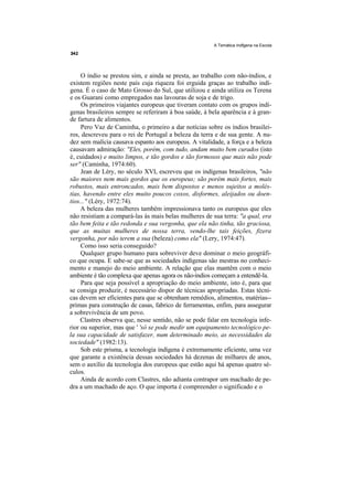 A Temática Indfgena na Escola




     O índio se prestou sim, e ainda se presta, ao trabalho com não-índios, e
existem regiões neste país cuja riqueza foi erguida graças ao trabalho indí-
gena. É o caso de Mato Grosso do Sul, que utilizou e ainda utiliza os Terena
e os Guarani como empregados nas lavouras de soja e de trigo.
     Os primeiros viajantes europeus que tiveram contato com os grupos indí-
genas brasileiros sempre se referiram à boa saúde, à bela aparência e à gran-
de fartura de alimentos.
     Pero Vaz de Caminha, o primeiro a dar notícias sobre os índios brasilei-
ros, descreveu para o rei de Portugal a beleza da terra e de sua gente. A nu-
dez sem malícia causava espanto aos europeus. A vitalidade, a força e a beleza
causavam admiração: "Eles, porém, com tudo, andam muito bem curados (isto
é, cuidados) e muito limpos, e tão gordos e tão formosos que mais não pode
ser" (Caminha, 1974:60).
     Jean de Léry, no século XVI, escreveu que os indígenas brasileiros, "não
são maiores nem mais gordos que os europeus; são porém mais fortes, mais
robustos, mais entroncados, mais bem dispostos e menos sujeitos a molés-
tias, havendo entre eles muito poucos coxos, disformes, aleijados ou doen-
tios..." (Léry, 1972:74).
     A beleza das mulheres também impressionava tanto os europeus que eles
não resistiam a compará-las às mais belas mulheres de sua terra: "a qual, era
tão bem feita e tão redonda e sua vergonha, que ela não tinha, tão graciosa,
que as muitas mulheres de nossa terra, vendo-lhe tais feições, fizera
vergonha, por não terem a sua (beleza) como ela" (Lery, 1974:47).
     Como isso seria conseguido?
     Qualquer grupo humano para sobreviver deve dominar o meio geográfi-
co que ocupa. E sabe-se que as sociedades indígenas são mestras no conheci-
mento e manejo do meio ambiente. A relação que elas mantêm com o meio
ambiente é tão complexa que apenas agora os não-índios começam a entendê-la.
     Para que seja possível a apropriação do meio ambiente, isto é, para que
se consiga produzir, é necessário dispor de técnicas apropriadas. Estas técni-
cas devem ser eficientes para que se obtenham remédios, alimentos, matérias--
primas para construção de casas, fabrico de ferramentas, enfim, para assegurar
a sobrevivência de um povo.
     Clastres observa que, nesse sentido, não se pode falar em tecnologia infe-
rior ou superior, mas que ' 'só se pode medir um equipamento tecnológico pe-
la sua capacidade de satisfazer, num determinado meio, as necessidades da
sociedade" (1982:13).
     Sob este prisma, a tecnologia indígena é extremamente eficiente, uma vez
que garante a existência dessas sociedades há dezenas de milhares de anos,
sem o auxílio da tecnologia dos europeus que estão aqui há apenas quatro sé-
culos.
     Ainda de acordo com Clastres, não adianta contrapor um machado de pe-
dra a um machado de aço. O que importa é compreender o significado e o
 