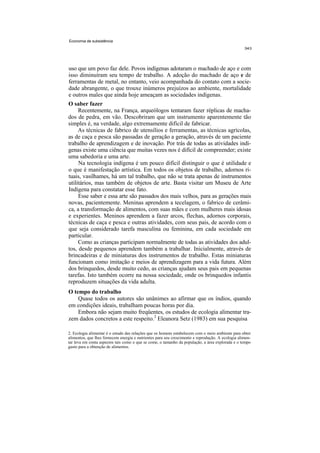 Economia de subsistência




uso que um povo faz dele. Povos indígenas adotaram o machado de aço e com
isso diminuíram seu tempo de trabalho. A adoção do machado de aço e de
ferramentas de metal, no entanto, veio acompanhada do contato com a socie-
dade abrangente, o que trouxe inúmeros prejuízos ao ambiente, mortalidade
e outros males que ainda hoje ameaçam as sociedades indígenas.
O saber fazer
     Recentemente, na França, arqueólogos tentaram fazer réplicas de macha-
dos de pedra, em vão. Descobriram que um instrumento aparentemente tão
simples é, na verdade, algo extremamente difícil de fabricar.
     As técnicas de fabrico de utensílios e ferramentas, as técnicas agrícolas,
as de caça e pesca são passadas de geração a geração, através de um paciente
trabalho de aprendizagem e de inovação. Por trás de todas as atividades indí-
genas existe uma ciência que muitas vezes nos é difícil de compreender; existe
uma sabedoria e uma arte.
     Na tecnologia indígena é um pouco difícil distinguir o que é utilidade e
o que é manifestação artística. Em todos os objetos de trabalho, adornos ri-
tuais, vasilhames, há um tal trabalho, que não se trata apenas de instrumentos
utilitários, mas também de objetos de arte. Basta visitar um Museu de Arte
Indígena para constatar esse fato.
     Esse saber e essa arte são passados dos mais velhos, para as gerações mais
novas, pacientemente. Meninas aprendem a tecelagem, o fabrico de cerâmi-
ca, a transformação de alimentos, com suas mães e com mulheres mais idosas
e experientes. Meninos aprendem a fazer arcos, flechas, adornos corporais,
técnicas de caça e pesca e outras atividades, com seus pais, de acordo com o
que seja considerado tarefa masculina ou feminina, em cada sociedade em
particular.
     Como as crianças participam normalmente de todas as atividades dos adul-
tos, desde pequenos aprendem também a trabalhar. Inicialmente, através de
brincadeiras e de miniaturas dos instrumentos de trabalho. Estas miniaturas
funcionam como imitação e meios de aprendizagem para a vida futura. Além
dos brinquedos, desde muito cedo, as crianças ajudam seus pais em pequenas
tarefas. Isto também ocorre na nossa sociedade, onde os brinquedos infantis
reproduzem situações da vida adulta.
O tempo do trabalho
    Quase todos os autores são unânimes ao afirmar que os índios, quando
em condições ideais, trabalham poucas horas por dia.
    Embora não sejam muito freqüentes, os estudos de ecologia alimentar tra-
zem dados concretos a este respeito.2 Eleanora Setz (1983) em sua pesquisa

2. Ecologia alimentar é o estudo das relações que os homens estabelecem com o meio ambiente para obter
alimentos, que lhes fornecem energia e nutrientes para seu crescimento e reprodução. A ecologia alimen-
tar leva em conta aspectos tais como o que se come, o tamanho da população, a área explorada e o tempo
gasto para a obtenção de alimentos.
 