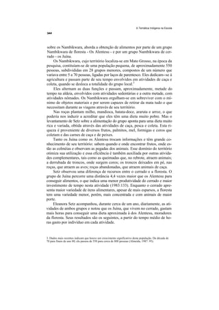A Temática Indígena na Escola




sobre os Nambikwara, aborda a obtenção de alimentos por parte de um grupo
Nambikwara de floresta - Os Alentesu - e por um grupo Nambikwara de cer-
rado - os Juína.
     Os Nambikwara, cujo território localiza-se em Mato Grosso, na época da
pesquisa, contituíam-se de uma população pequena, de aproximadamente 550
pessoas, subdivididas em 28 grupos menores, compostos de um número que
variava entre 5 a 70 pessoas, ligadas por laços de parentesco. Eles dedicam--se à
agricultura e passam parte de seu tempo envolvidos em atividades de caça e
coleta, quando se desloca a totalidade do grupo local.3
     Eles alternam as duas funções e passam, aproximadamente, metade do
tempo na aldeia, envolvidos com atividades sedentárias e a outra metade, com
atividades nômades. Os Nambikwara orgulham-se em sobreviver com o mí-
nimo de objetos materiais e por serem capazes de retirar da mata tudo o que
necessitam durante as viagens através de seu território.
     Nas roças plantam milho, mandioca, batata-doce, araruta e arroz, o que
poderia nos induzir a acreditar que eles têm uma dieta muito pobre. Mas o
levantamento de Setz sobre a alimentação do grupo aponta para uma dieta muito
rica e variada, obtida através das atividades de caça, pesca e coleta. Esta ri-
queza é proveniente de diversos frutos, palmitos, mel, formigas e coros que
coletam e das carnes de caça e de peixes.
    Tanto os Juína como os Alentesu trocam informações e têm grande co-
nhecimento de seu território: sabem quando e onde encontrar frutos, onde es-
tão as colméias e observam as pegadas dos animais. Esse domínio do território
otimiza sua utilização e essa eficiência é também auxiliada por outras ativida-
des complementares, tais como as queimadas que, no rebrote, atraem animais;
a derrubada de troncos, onde surgem coros; os troncos deixados em pé, nas
roças, que atraem as aves; roças abandonadas, que atraem animais de caça.
    Setz observou uma diferença de recursos entre o cerrado e a floresta. O
grupo de Juína percorre uma distância 4,4 vezes maior que os Alentesu para
conseguir alimentos, o que indica uma menor produtividade do cerrado e maior
investimento de tempo nesta atividade (1983:133). Enquanto o cerrado apre-
senta maior variedade de itens alimentares, apesar de mais esparsos, a floresta
tem uma variedade menor, porém, mais concentrada e com animais de maior
porte.
    Eleanora Setz acompanhou, durante cerca de um ano, diariamente, as ati-
vidades de ambos grupos e notou que os Juína, que vivem no cerrado, gastam
mais horas para conseguir uma dieta aproximada à dos Alentesu, moradores
da floresta. Seus resultados são os seguintes, a partir do tempo médio de ho-
ras gasto por indivíduo em cada atividade.


3. Dados mais recentes indicam que houve um crescimento significativo desta população. Da década de
70 para finais do ano 80, ela passou de 550 para cerca de 800 pessoas (Almeida, 1987: 95).
 