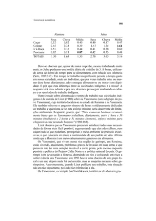 Economia de subsistência




                       Alentesu                            Juína
                   Seca      Chuva    Média       Seca       Chuva      Média
Caçar              0,52       0,82    0.40        0.40        0.57       0.47
Coletar            0.45       0.33    0.39        1.47        1.75       1.61
Ir à Roça          0.51       0.37    0.44        0.41        0.78       0.60
Processar          0.02       0.13    0.07        0.42        0.55       0.48
TOTAIS             1.50       1.65    1.30        2.70        3.65       3.16


    Deve-se observar que, apesar do maior empenho, mesmo trabalhando muito
mais, os Juína perfazem uma média diária de trabalho de 3.16 horas, utilizan-
do cerca do dobro do tempo para se alimentarem, com relação aos Alentesu
(Setz, 1983:163). Um tempo de trabalho insignificante perante o tempo gasto
em nossa sociedade, onde um indivíduo, que por vezes trabalha oito, ou mes-
mo doze horas diariamente, não consegue alimentar-se ou morar com digni-
dade. E por que esta diferença entre as sociedades indígenas e a nossa? A
resposta virá mais adiante e,por ora, devemos prosseguir analisando o esfor-
ço e os resultados do trabalho indígena.
    Outro estudo sobre alimentação e tempo de trabalho nas sociedades indí-
genas é de autoria de Lizot (1980) sobre os Yanomamo (um subgrupo do po-
vo Yanomami), cujo território localiza-se no estado de Roraima e na Venezuela.
Ele também observa o pequeno número de horas cotidianamente dedicadas
ao trabalho e questiona-se se este esforço mínimo seria decorrente de limita-
ções ambientais. Responde, porém, que: "Para comerem bastante razoavel-
mente basta que os Yanomamo trabalhem, diariamente, entre 1 hora e 58
minutos (mulheres) e 2 horas e 51 minutos (homens), esforço mínimo para
chegarem a esse resutado honroso" (1980:188).
    Lizot observa que os Yanomamo procuram satisfazer todas suas necessi-
dades da forma mais fácil possível, argumentando que eles não colhem, nem
caçam tudo o que poderiam, protegendo o meio ambiente de pressões exces-
sivas, o que colocaria em risco a continuidade de seu padrão de vida. Afirma
ainda que a floresta é um meio extremamente generoso em alimentos.
    Os Yanomami, que vivem numa rica região de garimpo, em Roraima,
estão vivendo, atualmente, problemas graves de invasão em suas terras e que
parecem não ter uma solução razoável a curto prazo, pelo menos enquanto
persistir a política do Projeto Calha Norte e a política mineral do país. O ga-
rimpo vem devastando a floresta, destruindo os rios e colocando em risco a
sobrevivência dos Yanomami; em 1993 houve uma chacina de um grupo lo-
cal e um ano depois nada foi esclarecido, mas as suspeitas recaem sobre ga-
rimpeiros. Aparentemente, quando Lizot publicou seu trabalho, esta situação
não era tão inquietante, pois não faz referências a ela.
    Os Yanomamo, a exemplo dos Nambikwara, também se dividem em gru-
 