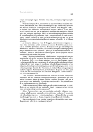 Economia de subsistência




var em consideração alguns elementos para, então, compreender a preocupação
do autor.
     Pode-se dizer que, até aí, considerava-se que as sociedades indígenas bra-
sileiras apresentavam baixa densidade demográfica por aldeia como resultado
das pressões ecológicas e da fragilidade da floresta. Betty Meggers (1987),
ao analisar cinco sociedades amazônicas - Kamayurá, Waiwai, Jívaro, Sirio-
nó e Kayapó - concluiu que as sociedades indígenas são sociedades frágeis
sobre um ambiente igualmente frágil. As aldeias pequenas seriam resultado
de uma adaptação ecológica forçada, onde a imensa variedade de espécies ani-
mais e vegetais contrapõe-se a sua rarefação; ainda acrescenta que por serem
frágeis, os solos se esgotariam rapidamente quando submetidos às atividades
agrícolas.
     As pequenas aldeias, na visão de Meggers, minimizariam o impacto so-
bre o meio ambiente e seriam resultado da escassez de proteínas; essa escas-
sez de alimentos provocaria a divisão de aldeias assim que elas atingissem
determinado tamanho. Em resumo, as sociedades indígenas seriam pequenas
porque não teriam como aumentar a produção. Como não teriam meios de
aumentar a produção, não poderiam ter mais gente. Seriam pequenas porque
sua população não teria o que comer.
     Robert Carneiro tenta fazer uma relação entre o tamanho relativamente
pequeno das aldeias dos povos de floresta tropical, a produtividade do solo e
as freqüentes fissões. Através de pesquisas em roças abandonadas, o autor
verificou que não havia o esgotamento do solo e que elas poderiam continuar
produzindo por mais tempo. A mandioca, utilizada largamente pelos povos
indígenas, tem alta produtividade e grande resistência às pragas, assim como
a banana, principal alimento dos Yanomamo. A produtividade conseguida pelos
Kuikuro, segundo Robert Carneiro, é muito maior do que a dos Incas, que
viviam em uma sociedade com alta densidade demográfica e com diferencia-
ção social interna marcada.
     Lizot, Coimbra e Setz são unânimes em afirmar a facilidade com que as
sociedades por eles estudadas conseguem alimentos e demonstram que elas
obtêm excedentes apesar do pouco trabalho. Também deixaram claro que o
meio em que estas sociedades vivem é extremamente rico e diversificado, on-
de os produtos existem em abundância.
     Então, por que as sociedades indígenas não procuram aumentar os exce-
dentes, se visivelmente não são sociedades frágeis e tampouco vivem em um
meio ambiente onde predomina a escassez?
     Robert Carneiro observa que a economia das sociedades indígenas trans-
cende a relação entre a sociedade, meio ambiente e produção. A economia
está submetida a interesses e a pressões culturais e políticas. Produz-se pouca
mandioca, porque assim se deseja, porque as necessidades são limitadas.
     Mas como é possível que, com tão pouco tempo de trabalho, essas socie-
dades possam sobreviver, e ainda com fartura?
 