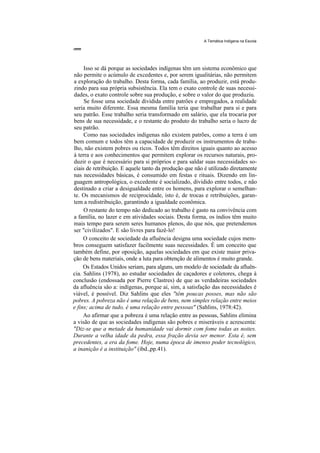 A Temática Indígena na Escola




     Isso se dá porque as sociedades indígenas têm um sistema econômico que
não permite o acúmulo de excedentes e, por serem igualitárias, não permitem
a exploração do trabalho. Desta forma, cada família, ao produzir, está produ-
zindo para sua própria subsistência. Ela tem o exato controle de suas necessi-
dades, o exato controle sobre sua produção, e sobre o valor do que produziu.
     Se fosse uma sociedade dividida entre patrões e empregados, a realidade
seria muito diferente. Essa mesma família teria que trabalhar para si e para
seu patrão. Esse trabalho seria transformado em salário, que ela trocaria por
bens de sua necessidade, e o restante do produto do trabalho seria o lucro de
seu patrão.
     Como nas sociedades indígenas não existem patrões, como a terra é um
bem comum e todos têm a capacidade de produzir os instrumentos de traba-
lho, não existem pobres ou ricos. Todos têm direitos iguais quanto ao acesso
à terra e aos conhecimentos que permitem explorar os recursos naturais, pro-
duzir o que é necessário para si próprios e para saldar suas necessidades so-
ciais de retribuição. E aquele tanto da produção que não é utilizado diretamente
nas necessidades básicas, é consumido em festas e rituais. Dizendo em lin-
guagem antropológica, o excedente é socializado, dividido entre todos, e não
destinado a criar a desigualdade entre os homens, para explorar o semelhan-
te. Os mecanismos de reciprocidade, isto é, de trocas e retribuições, garan-
tem a redistribuição, garantindo a igualdade econômica.
     O restante do tempo não dedicado ao trabalho é gasto na convivência com
a família, no lazer e em atividades sociais. Desta forma, os índios têm muito
mais tempo para serem seres humanos plenos, do que nós, que pretendemos
ser "civilizados". E são livres para fazê-lo!
     O conceito de sociedade da afluência designa uma sociedade cujos mem-
bros conseguem satisfazer facilmente suas necessidades. É um conceito que
também define, por oposição, aquelas sociedades em que existe maior priva-
ção de bens materiais, onde a luta para obtenção de alimentos é muito grande.
     Os Estados Unidos seriam, para alguns, um modelo de sociedade da afluên-
cia. Sahlins (1978), ao estudar sociedades de caçadores e coletores, chega à
conclusão (endossada por Pierre Clastres) de que as verdadeiras sociedades
da afluência são a: indígenas, porque aí, sim, a satisfação das necessidades é
viável, é possível. Diz Sahlins que eles "têm poucas posses, mas não são
pobres. A pobreza não é uma relação de bens, nem simples relação entre meios
e fins; acima de tudo, é uma relação entre pessoas" (Sahlins, 1978:42).
     Ao afirmar que a pobreza é uma relação entre as pessoas, Sahlins elimina
a visão de que as sociedades indígenas são pobres e miseráveis e acrescenta:
"Diz-se que a metade da humanidade vai dormir com fome todas as noites.
Durante a velha idade da pedra, essa fração devia ser menor. Esta é, sem
precedentes, a era da fome. Hoje, numa época de imenso poder tecnológico,
a inanição é a instituição" (ibd.,pp.41).
 