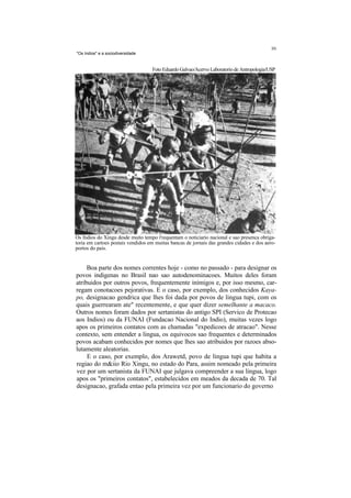 "Os Indios" e a sociodiversidade


                                   Foto Eduardo Galvao/Acervo Laboratorio de Antropologia/USP




Os fndios do Xingu desde muito tempo t'requentam o noticiario nacional e sao presenca obriga-
toria em cartoes postais vendidos em muitas bancas de jornais das grandes cidades e dos aero-
portos do pais.


     Boa parte dos nomes correntes hoje - como no passado - para designar os
povos indigenas no Brasil nao sao autodenominacoes. Muitos deles foram
atribuidos por outros povos, frequentemente inimigos e, por isso mesmo, car-
regam conotacoes pejorativas. E o caso, por exemplo, dos conhecidos Kaya-
po, designacao gendrica que lhes foi dada por povos de lingua tupi, com os
quais guerrearam ate" recentemente, e que quer dizer semelhante a macaco.
Outros nomes foram dados por sertanistas do antigo SPI (Servico de Protecao
aos Indios) ou da FUNAI (Fundacao Nacional do Indio), muitas vezes logo
apos os primeiros contatos com as chamadas "expedicoes de atracao". Nesse
contexto, sem entender a lingua, os equivocos sao frequentes e determinados
povos acabam conhecidos por nomes que lhes sao atribuidos por razoes abso-
lutamente aleatorias.
     E o caso, por exemplo, dos Arawetd, povo de lingua tupi que habita a
regiao do m&iio Rio Xingu, no estado do Para, assim nomeado pela primeira
vez por um sertanista da FUNAI que julgava compreender a sua lingua, logo
apos os "primeiros contatos", estabelecidos em meados da decada de 70. Tal
designacao, grafada entao pela primeira vez por um funcionario do governo
 