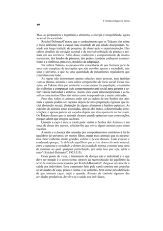 A Temática Indígena na Escola




Mas, ao prepararem e ingerirem o alimento, a energia é reequilibrada, agora
ao nível da sociedade.
     Reichel-Dolmatoff notou que o conhecimento que os Tukano têm sobre
o meio ambiente não é casual, mas resultado de um estudo disciplinado, ba-
seado em longa tradição de pesquisa, de observação e experimentação. Eles
sabem detalhes da variação sazonal e da microdistribuição de plantas e ani-
mais em seu território. Além disso, conhecem o comportamento de insetos
societários, dos bandos de pássaros, dos peixes; também conhecem o parasi-
tismo e a simbiose, para eles, modelos de adaptação.
     Na cultura Tukano, as pessoas têm consciência de que formam parte de
uma rede complexa de interações que não envolve apenas a sociedade, mas
todo o universo, e que há uma quantidade de mecanismos reguladores que
controlam esse todo.
     As regras não determinam apenas relações entre pessoas, mas também
com as plantas, animais e com outros componentes do meio social. Dessa ma-
neira, os Tukano têm que controlar o crescimento da população, o tamanho
das colheitas e compensar todo comportamento anti-social para garantir a so-
brevivência individual e coletiva. Assim, eles usam anticoncepcionais e as fa-
mílias com muitos filhos são vistas como irresponsáveis e muito criticadas.
     Para eles, todos os animais estão sob as ordens de um Senhor dos Ani-
mais e apenas podem ser caçados depois de uma preparação rigorosa que in-
clui abstenção sexual, abstenção de alguns alimentos e banhos especiais. As
espécies de animais estão associadas, através dos mitos, a determinadas cons-
telações, e apenas podem ser caçados depois que elas aparecem no horizonte.
Os Tukano dizem que os animais choram quando aparecem suas constelações,
porque sabem que chegou sua hora.
     Quando a caça é rara, o xamã pode visitar o Senhor dos Animais e em
troca de almas dos mortos, solicitar-lhe que envie alguns animais para serem
caçados.
     A morte e a doença são causadas por comportamentos contrários à lei do
equilíbrio do universo; ter muitos filhos, matar mais animais que os necessá-
rios, fazer colheitas muito grandes, coletar e pescar demais. Todo excesso é
condenado porque, "o delicado equilíbrio que existe dentro do meio natural,
entre a natureza e sociedade, e dentro da sociedade mesma, constitui uma série
de sistemas no qual, qualquer perturbação, por mais leve que seja, afeta o
todo" (Reichel-Dolmatoff, 1975:315).
     Deste ponto de vista, o tratamento da doença não é individual e o que
deve ser tratado é o ecossistema: através da reconstituição do equilíbrio da
série de sistemas mencionados por Reichel-Dolmatoff, chega-se novamente à
saúde dos indivíduos. Esse tratamento feito pelo xamã consiste em controlar
as atividades de caça, pesca e coleta, e as colheitas, bem como pela definição
de que animais caçar, onde e quando. Através do controle rigoroso das
atividades produtivas, devolve-se a saúde aos indivíduos.
 