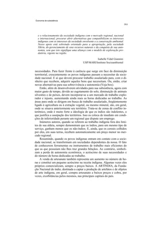 Economia de subsistência




  e o relacionamento da sociedade indígena com o mercado regional, nacional
  e internacional; procurar abrir alternativas que compatibilizem os interesses
  indígenas com os interesses da sociedade envolvente e a conservação ambiental.
  Nosso apoio está sobretudo orientado para a apropriação, pela sociedade
  Xikrin, do gerenciamento de seus recursos naturais e da conquista de sua auto-
  nomia, sem que isto signifique uma aliança com o modelo de exploração pre-
  datória, vigente na região.

                                                     Isabelle Vidal Giannini
                                           USP/MARI/Instituto Socioambiental


necessidades. Para fazer frente à carência que surge em face da diminuição
terrritorial, crescentemente os povos indígenas passam a necessitar da socie-
dade nacional. E aí que devem procurar trabalho assalariado para, com o di-
nheiro que recebem, adquirir aqueles bens que necessitam. Ou, então, criar
novas alternativas para sua sobrevivência e autonomia (Veja box).
     Então, além de desenvolverem atividades para sua subsistência, agora com
maior gasto de tempo, devido ao esgotamento do solo, diminuição de animais
silvestres e de peixes, devem incorporar-se a um mercado de trabalho explo-
rador e injusto, aumentando ainda mais as horas dedicadas ao trabalho. As
áreas para onde se dirigem em busca de trabalho assalariado, freqüentemente
ligado à agricultura ou à extração vegetal, ou mesmo mineral, são, em geral,
onde se situava anteriormente seu território. Trata-se de zonas de conflito in-
terétnico, onde é muito forte a ideologia de que os índios são indolentes, o
que justifica a usurpação dos territórios. Isso os coloca de imediato em condi-
ções de inferioridade perante um regional que dispute um emprego.
     Inúmeros autores, quando se referem ao trabalho indígena fora dos limi-
tes de sua aldeia, sempre demonstram que os índios, para um mesmo tipo de
serviço, ganham menos que os não-índios. E, ainda, que os cereais colhidos
por eles, em suas terras, recebem automaticamente um preço menor no mer-
cado regional.
     Resumindo, quando os povos indígenas entram em contato com a socie-
dade nacional, se transformam em sociedades dependentes da nossa. O fato
de conhecerem ferramentas ou instrumentos de trabalho mais eficientes do
que as que possuíam não lhes traz grandes bênçãos. Ao contrário, simboli-
zam a perda de autonomia econômica, o acréscimo de suas necessidades e
do número de horas dedicadas ao trabalho.
    A venda de artesanato também representa um aumento no número de ho-
ras e constitui um pequeno acréscimo na receita indígena. Algumas vezes eles
próprios comercializam, sempre a preços baixos. A ARTÍNDIA, da Funda-
ção Nacional do índio, destinada a captar a produção de artefatos e de objetos
de arte indígena, em geral, compra artesanato a baixos preços e cobra, por
vezes, exorbitâncias pelos mesmos, nas principais capitais do país.
 