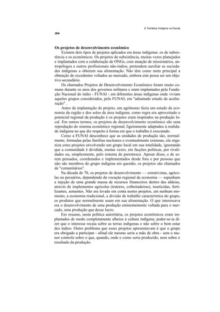A Temática Indígena na Escola




Os projetos de desenvolvimento econômico
     Existem dois tipos de projetos aplicados em áreas indígenas: os de subsis-
tência e os econômicos. Os projetos de subsistência, muitas vezes planejados
e implantados com a colaboração de ONGs, com atuação de missionários, an-
tropólogos e outros profissionais não-índios, pretendem auxiliar as socieda-
des indígenas a obterem sua alimentação. Não têm como meta principal a
obtenção de excedentes voltados ao mercado, embora este possa ser um obje-
tivo secundário.
     Os chamados Projetos de Desenvolvimento Econômico foram muito co-
muns durante os anos dos governos militares e eram implantados pela Funda-
ção Nacional do índio - FUNAI - em diferentes áreas indígenas onde viviam
aqueles grupos considerados, pela FUNAI, em "adiantado estado de acultu-
ração" .
     Antes da implantação do projeto, um agrônomo fazia um estudo da eco-
nomia da região e dos solos da área indígena; como regra era aproveitado o
potencial regional da produção è os projetos eram inspirados na produção lo-
cal. Em outros termos, os projetos de desenvolvimento econômico são uma
reprodução do sistema econômico regional, ligeiramente adaptados à realida-
de indígena no que diz respeito à forma em que o trabalho é executado.
     Como a FUNAI desconhece que as unidades de produção são, normal-
mente, formadas pelas famílias nucleares e eventualmente extensas, ela orga-
niza estes projetos envolvendo um grupo local em sua totalidade, ignorando
que a comunidade é dividida, muitas vezes, em facções políticas, por rivali-
dades ou, simplesmente, pelo sistema de parentesco. Apesar disso, e de se-
rem pensados, coordenados e implementados desde fora e por pessoas que
não são membros do grupo indígena em questão, os projetos são chamados
de "comunitários".
     Na década de 70, os projetos de desenvolvimento — extrativistas, agríco-
las ou pecuários, dependendo da vocação regional da economia — supunham
a injeção de uma grande massa de recursos financeiros dentro das aldeias,
através de implementos agrícolas (tratores, colheitadeiras), inseticidas, ferti-
lizantes, sementes. Não era levado em conta nestes projetos, em nenhum mo-
mento, a economia tradicional, a divisão de trabalho característica do grupo,
os produtos que normalmente usam em sua alimentação. O que interessava
era o desenvolvimento de uma produção eminentemente voltada para o mer-
cado, uma produção que desse lucro.
     Em resumo, nesta política autoritária, os projetos econômicos eram im-
plantados de modo completamente alheios à cultura indígena; poder-se-ia di-
zer que o interesse recaía sobre as terras indígenas e não sobre o bem estar
dos índios. Outro problema que esses projetos apresentavam é que o grupo
era obrigado a participar - afinal ele mesmo seria a mão de obra - sem o me-
nor controle sobre o que, quando, onde e como seria produzido, nem sobre o
resultado da produção.
 