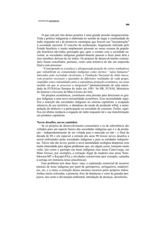 conomia de subsistência




     O que está por trás destes projetos é uma grande pressão integracionista.
Toda a política indigenista é elaborada no sentido de negar a continuidade do
índio enquanto tal e de promover estratégias que forcem sua "incorporação"
à sociedade nacional. O conceito de aculturação, largamente utilizado pelo
Estado brasileiro e muito amplamente presente no senso comum da popula-
ção brasileira não-índia, pressupõe que, após o contato com a sociedade na-
cional, as sociedades indígenas gradativãmente passem a fazer parte dela e
seus membros deixem de ser índios. Os projetos de desenvolvimento comuni-
tário foram concebidos, portanto, como uma tentativa de dar um empurrão
final a este processo:
     ' 'Contrapondo-se à poética e ultrapassada posição de certos sonhadores
que vislumbram as comunidades indígenas como eternos ' 'oásis humanos''
intocados pela sociedade envolvente, a Fundação Nacional do índio busca,
com projetos racionais e ajustados às diferentes realidades de cada grupo,
respaldar estas comunidades para a espontânea projeção econômica, na exata
medida em que se processa a integração'' (pronunciamento de uma autori-
dade da FUNAI,na Semana do índio em 1981: 9a DR, FUNAI, Ministério
do Interior e Governo de Mato Grosso do Sul).
    Os projetos econômicos, constituem uma pressão para direcionar os gru-
pos indígenas a uma nova racionalidade econômica. Essa racionalidade signi-
fica a inserção das sociedades indígenas no sistema capitalista, a ocupação
intensiva de seu território, o abandono do modo de produção tribal, a mani-
pulação do dinheiro e a participação na sociedade de consumo. Enfim, signi-
fica em última instância a negação do índio enquanto tal e sua transformação
em produtor capitalista.

 Novos desafios, novos caminhos
     Se os projetos de desenvolvimento comunitário e os de subsistência são
voltados para um aspecto básico das sociedades indígenas que é o da produ-
ção - independentemente de ser voltada para o mercado ou não - o final da
década de 80 e em especial a entrada dos anos 90 trouxe novos desafios a
serem enfrentados pelas sociedades indígenas e para as entidades indigenis-
tas. Talvez não tão novos, porém a nova mentalidade ecológica despertou com
muita intensidade para alguns problemas que, em alguns casos, tomaram muito
vulto, tais como o garimpo em áreas indígenas (nas áreas Cinta-Larga, em
Mato Grosso, por exemplo), a extração ilegal de madeira (nas áreas Nam-
bikwara-MT e Kayapó-PA), e atividades extrativistas (por exemplo, castanha
e seringa em inúmeras áreas amazônicas).
     Esse problema tem duas faces: uma, a exploração comercial de recursos
naturais de áreas indígenas por parte de garimpeiros, seringueiros, madeirei-
ros, etc, e a outra, a extração destes mesmos recursos pelos próprios índios.
Ambas muito criticadas, a primeira, foco de denúncias e vetor de grandes pre-
juízos, tais como a devastação ambiental, introdução de doenças, alcoolismo,
 