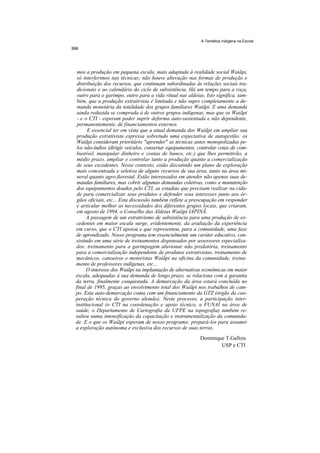 A Temática Indígena na Escola




 mos a produção em pequena escala, mais adaptada à realidade social Waiãpi,
 só interferimos nas técnicas; não houve alteração nas formas de produção e
 distribuição dos recursos, que continuam subordinadas às relações sociais tra-
 dicionais e ao calendário do ciclo de subsistência. Há um tempo para a roça,
 outro para o garimpo, outro para a vida ritual nas aldeias. Isto significa, tam-
 bém, que a produção extrativista é limitada e não supre completamente a de-
 manda monetária da totalidade dos grupos familiares Waiãpi. E uma demanda
 ainda reduzida se comprada à de outros grupos indígenas, mas que os Waiãpi
 - e o CTI - esperam poder suprir deforma auto-sustentada e não dependente,
 permanentemente, de financiamentos externos.
      E essencial ter em vista que a atual demanda dos Waiãpi em ampliar sua
 produção extrativista expressa sobretudo uma expectativa de autogestão: os
 Waiãpi consideram prioritário "aprender" as técnicas antes monopolizadas pe-
 los não-índios (dirigir veículos, consertar equipamentos, controlar cotas de com-
 bustível, manipular dinheiro e contas de banco, etc.) que lhes permitirão, a
 médio prazo, ampliar e controlar tanto a produção quanto a comercialização
 de seus excedentes. Nesse contexto, estão discutindo um plano de exploração
 mais concentrada e seletiva de alguns recursos de sua área, tanto na área mi-
 neral quanto agro-fiorestal. Estão interessados em atender não apenas suas de-
 mandas familiares, mas cobrir algumas demandas coletivas, como a manutenção
 dos equipamentos doados pelo CTI, as estadias que precisam realizar na cida-
 de para comercializar seus produtos e defender seus interesses junto aos ór-
 gãos oficiais, etc... Esta discussão também reflete a preocupação em responder
 e articular melhor as necessidades dos diferentes grupos locais, que criaram,
 em agosto de 1994, o Conselho das Aldeias Waiãpi IAPINÃ.
      A passagem de um extrativismo de subsistência para uma produção de ex-
cedentes em maior escala surge, evidentemente, da avaliação da experiência
em curso, que o CTI apoiou e que representou, para a comunidade, uma fase
de aprendizado. Nosso programa tem essencialmente um caráter educativo, con-
sistindo em uma série de treinamentos dispensados por assessores especializa-
dos: treinamento para a garimpagem aluvionar não predatória, treinamento
para a comercialização independente de produtos extrativistas, treinamento de
mecânicos, canoeiros e motoristas Waiãpi na oficina da comunidade, treina-
mento de professores indígenas, etc...
      O interesse dos Waiãpi na implantação de alternativas econômicas em maior
escala, adequadas à sua demanda de longo prazo, se relaciona com a garantia
da terra, finalmente conquistada. A demarcação da área estará concluída no
final de 1995, graças ao envolvimento total dos Waiãpi nos trabalhos de cam-
po. Esta auto-demarcação conta com um financiamento da GTZ (órgão da coo-
peração técnica do governo alemão). Neste processo, a participação inter-
institucional (o CTI na coordenação e apoio técnico, a FUNAI na área de
saúde, o Departamento de Cartografia da UFPE na topografia) também re-
sultou numa intensificação da capacitação e instrumentalização da comunida-
de. E o que os Waiãpi esperam de nosso programa: prepará-los para assumir
a exploração autônoma e exclusiva dos recursos de suas terras.
                                                           Dominique T.Gallois
                                                                   USP e CTI
 
