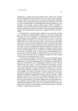 Economia de subsistência




prostituição e a segunda, de uma mais discreta crítica. Afinal, como os índios
estão devastando seu próprio território? Este é um aspecto muito complexo,
porque os índios foram, e ainda o são, um símbolo da preservação ambiental;
os índios, com as preocupações preservacionistas, que culminaram com a ECO
92, no Rio, transformaram-se em paradigma internacional de respeito ao meio
ambiente. Como entender, então, que alguns grupos tenham se tornado co-
merciantes de suas próprias riquezas? Como explicar que, ao expulsarem ma-
deireiras e garimpeiros tenham eles tomado seu lugar, continuado a devastação
e ainda, mais vergonhosamente, tendo lucros e gastando como se fossem não--
índios?
     Conjuntamente a esta preocupação ambiental, novas propostas surgiram
com a discussão da autodeterminação indígena. O que está em pauta nesta
discussão, não é mais a integração ou a transformação de índios em produto-
res capitalistas ou em assalariados, mas uma visão nova, de que os povos in-
dígenas podem ser senhores de seu presente e de seu futuro e, mais ainda,
podem fazer suas escolhas livremente, como a maioria dos povos do planeta
o fazem. Esta seria uma posição intermediária entre o integracionismo oficial
da FUNAI e o preservacionismo romântico, onde se espera que o índio conti-
nue tendo os mesmos comportamentos-padrões anteriores do contato. Esta é
uma visão atrelada à percepção de que qualquer sociedade tem uma dinâmica
cultural e histórica própria e que as escolhas das sociedades indígenas podem
ser inúmeras. A aceitação de que os índios estejam comercializando seus re-
cursos naturais pode estar ligada ao entendimento de que estes recursos, mui-
tas vezes, foram criados por eles, a exemplo dos Kayapó, que vendem madeira
de florestas que eles plantaram (Posey, 1986).
     Os novos projetos alternativos desenvolvidos em terras indígenas surgem
com uma posição intermediária, qual seja, a de perceber que alguns grupos
indígenas já vêm implementando algum tipo de atividade comercial dentro de
suas áreas, eventualmente até em substituição de invasores e como forma de
controlar suas terras, como é o caso dos Waiãpi (PA) que faíscam ouro alu-
vionar. As propostas atreladas a estes projetos têm uma preocupação ecológi-
ca de manejo sustentado e, de que, gradativamente, passem a ter os índios o
controle pleno daquelas atividades comerciais e/ou extrativistas, nas quais
estão engajados. Em geral, são projetos realizados através da assessoria de
missionários leigos ou de antropólogos ou outros profissionais e sob respon-
sabilidade de entidades indigenistas alternativas, como por exemplo, a OPAN
(Operação Anchieta) e o CTI (Centro de Trabalho Indigenista). Como preo-
cupações centrais na execução destes projetos estão o conhecimento e o res-
peito da cultura indígena e um manejo ambiental que não traga prejuízos ao
meio ambiente. Como novidade, pode ser destacada a preocupação com a so-
cialização das informações, bem como com as escolhas dos povos onde estes
projetos são realizados e com a gradativa autonomia nas decisões, no geren-
ciamento e comercialização dos recursos.
 