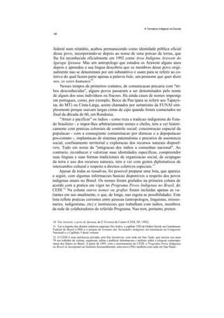 A Tematica Indlgena na Escola




 federal num relatdrio, acabou permanecendo como identidade piiblica oficial
 desse povo, incorporando-se depois ao nome de uma porcao de terras, que
 lhe foi reconhecida oficialmente em 1992 como Area Indigena Arawete do
 Igarape Ipixuna. Mas urn antropologo que estudou os Arawete alguns anos
 depois e aprendeu a sua lingua descobriu que os membros desse povo origi-
 nalmente nao se denominam por um substantivo e usam para se referir ao co-
 letivo do qual fazem parte apenas a palavra bide, um pronome que quer dizer
 nos, os seres humanos10.
      Nesses tempos de primeiros contatos, de comunicacao precaria com "tri-
 bos desconhecidas", alguns povos passaram a ser denominados pelo nome
 de algum dos seus indivíduos ou fracoes. Ha ainda casos de nomes impostqs
 em portugues, como, por exemplo, Beico de Pau (para se referir aos Tapayii-
 na, do MT) ou Cinta-Larga, assim chamados por sertanistas da FUNAI sim-
 plesmente porque usavam largas cintas de cipo quando foram contactados no
 final da d6cada de 60, em Rondonia.
      "Atrair e pacificar" os indios - como reza a tradicao indigenista do Esta-
do brasileiro - e impor-lhes arbitrariamente nomes e chefes, tern a ver histori-
camente com praticas coloniais de controle social: concentracao espacial da
populacao - com a conseqiiente contaminacao por doencas e a depopulacao
pos-contato -, implantacao de sistemas paternalistas e precarios de assistencia
social, confinamento territorial e exploracao dos recursos naturais disponf-
veis. Tudo em nome da "integracao dos indios a comunhao nacional". Ao
contrario, reconhecer e valorizar suas identidades especificas, compreender
suas linguas e suas formas tradicionais de organizacao social, de ocupagao
da terra e uso dos recursos naturais, tern a ver com gestos diplomaticos de
intercambio cultural e respeito a direitos coletivos especiais.11
     Apesar de todas as ressalvas, foi possivel preparar uma lista, que aparece
a seguir, com algumas informacoes basicas disponiveis a respeito dos povos
indigenas atuais no Brasil. Os nomes foram grafados na primeira coluna de
acordo com a pratica em vigor no Programa Povos Indigenas no Brasil, do
CEDI.12 Na coluna outros nomes ou grafias foram incluídas apenas as va-
riantes em uso atualmente, o que, de longe, nao esgota as possibilidades. Esta
lista reflete praticas correntes entre pessoas (antropologos, linguistas, missio-
naries, indigenistas, etc) e instituicoes que trabalham com indios, membros
da rede de colaboradores do referido Programa. Nao tern, portanto, preten-


10. Ver Arawete, o povo do Ipixuna, de E.Viveiros de Castro (CEDI, SP, 1992).
11. Ver a respeito dos direitos coletivos especiais Dos Indios, o capftulo VID da Ordem Social, na Constituicao
Federal do Brasil (1988) e o projeto de Estatuto das Sociedades Indigenas em tramitacao no Congresso
Nacional e o Capftulo 3 deste volume.
12. O CEDI 6 uma instituicao privada, sem fins lucrativos, com sede em Sao ?aulo, que iniciou nos anos
70 um trabalho de coletar, organizar, editar e publicar informacoes e anilises sobre a situacao contempo-
ranea dos fndios no Brasil. A partir de 1995, com o encerramento do CEDI, o Programa Povos Indigenas
no Brasil se incorporari ao Instituto Socioambiental, uma nova ONG tambem com sede em Sao Paulo.
 