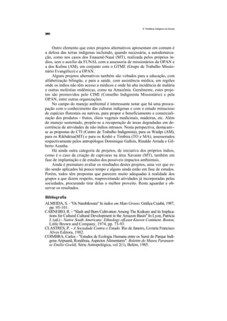 A Temática Indígena na Escola




    Outro elemento que estes projetos alternativos apresentam em comum é
a defesa das terras indígenas incluindo, quando necessária, a autodemarca-
ção, como nos casos dos Enauenê-Nauê (MT), realizada pelos próprios ín-
dios, sem o auxílio da FUNAI, com a assessoria de missionários da OPAN e
a dos Kulina (AM), em conjunto com o GTME (Grupo de Trabalho Missio-
nário Evangélico) e a OPAN.
    Alguns projetos alternativos também são voltados para a educação, com
alfabetização bilingüe, e para a saúde, com assistência médica, em regiões
onde os índios não têm acesso a médicos e onde há alta incidência de malária
e outras moléstias endêmicas, como na Amazônia. Geralmente, estes proje-
tos são promovidos pelo CIMI (Conselho Indigenista Missionário) e pela
OPAN, entre outras organizações.
    No campo do manejo ambiental é interessante notar que há uma preocu-
pação com o conhecimento das culturas indígenas e com o estudo minucioso
de espécies florestais ou nativas, para propor o benefíciamento e comerciali-
zação dos produtos - frutos, óleos vegetais medicinais, madeiras, etc. Além
do manejo sustentado, propõe-se a recuperação de áreas degradadas em de-
corrência de atividades de não índios intrusos. Nesta perspectiva, destacam--
se as propostas do CTI (Centro de Trabalho Indigenista), para os Waiãpi (AM),
para os Rikbáktsa(MT) e para os Krahó e Timbira (TO e MA), assessorados
respectivamente pelos antropólogos Dominique Gallois, Rinaldo Arruda e Gil-
berto Azanha.
    Há ainda outra categoria de projetos, de iniciativa dos próprios índios,
como é o caso da criação de capivaras na área Xavante (MT), também em
fase de implantação e de estudos dos possíveis impactos ambientais.
    Ainda é prematuro avaliar os resultados destes projetos, uma vez que es-
tão sendo aplicados há pouco tempo e alguns ainda estão em fase de estudos.
Porém, todos têm propostas que parecem muito adequadas à realidade dos
grupos a que dizem respeito, reaproveitando atividades já incorporadas pelas
sociedades, procurando tirar delas o melhor proveito. Resta aguardar e ob-
servar os resultados.

Bibliografia
ALMEIDA, S. - "Os Nambikwara" In índios em Mato Grosso. Gráfica Cuiabá, 1987,
  pp. 95-101.
CARNEIRO, R. - "Slash and Burn Cultivation Among The Kuikuro and its Implica-
  tions for Cultural Cultural Development in the Amazon Basin" In Lyon, Patrícia
  J. (ed.) - Native South Americans: Ethnology ofLeast Known Continent. Boston,
  Little Brown and Company, 1974, pp. 73-93.
CLASTRES, P. - A Sociedade Contra o Estado. Rio de Janeiro, Livraria Francisco
  Alves Editora, 1982.
COIMBRA, Carlos - "Estudos de Ecologia Humana entre os Suruí do Parque Indí-
  gena Aripuanã, Rondônia, Aspectos Alimentares". Boletim do Museu Paranaen-
  se Emilio Goeldi, Série Antropológica, vol 2(1), Belém, 1985.
 