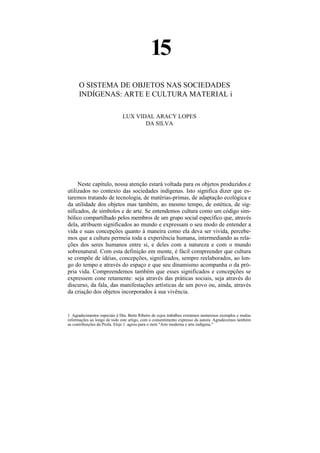 15
      O SISTEMA DE OBJETOS NAS SOCIEDADES
      INDÍGENAS: ARTE E CULTURA MATERIAL i

                               LUX VIDAL ARACY LOPES
                                      DA SILVA




     Neste capítulo, nossa atenção estará voltada para os objetos produzidos e
utilizados no contexto das sociedades indígenas. Isto significa dizer que es-
taremos tratando de tecnologia, de matérias-primas, de adaptação ecológica e
da utilidade dos objetos mas também, ao mesmo tempo, de estética, de sig-
nificados, de símbolos e de arte. Se entendemos cultura como um código sim-
bólico compartilhado pelos membros de um grupo social específico que, através
dela, atribuem significados ao mundo e expressam o seu modo de entender a
vida e suas concepções quanto à maneira como ela deva ser vivida, percebe-
mos que a cultura permeia toda a experiência humana, intermediando as rela-
ções dos seres humanos entre si, e deles com a natureza e com o mundo
sobrenatural. Com esta definição em mente, é fácil compreender que cultura
se compõe de idéias, concepções, significados, sempre reelaborados, ao lon-
go do tempo e através do espaço e que seu dinamismo acompanha o da pró-
pria vida. Compreendemos também que esses significados e concepções se
expressem cone retamente: seja através das práticas sociais, seja através do
discurso, da fala, das manifestações artísticas de um povo ou, ainda, através
da criação dos objetos incorporados à sua vivência.


1. Agradecimentos especiais à Dra. Berta Ribeiro de cujos trabalhos extraímos numerosos exemplos e muitas
informações ao longo de todo este artigo, com o consentimento expresso da autora. Agradecemos também
as contribuições da Profa. Elsje 1 .agrou para o item "Arte moderna e arte indígena."
 