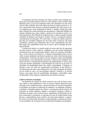 A Temática Indígena na Escola




     O tratamento das bases materiais da cultura constitui uma estratégia pro-
dutiva para desvendar questões relativas à vida cotidiana, ritual e artística entre
diferentes povos, já que elas perpassam todas estas dimensões da vida social.
Através delas podemos fazer uma idéia do leque de opções possíveis e, as-
sim, conhecermos mais de perto a grande diversidade que existe entre os po-
vos indígenas que vivem atualmente no Brasil. A atenção voltada para essas
bases materiais da cultura permitirá que percebamos o elaborado trabalho nas
culturas indígenas que, quase sempre, a partir de um repertório comum e re-
lativamente pouco diversificado de matérias-primas, é capaz de produzir grande
variedade de produtos com técnicas, formas, motivos e concepções estéticas
extremamente diversificados. Por outro lado, o estudo da cultura material e
das artes nas sociedades indígenas nos diz muito sobre o modo de vida nestas
sociedades e permite que conheçamos não só suas singularidades mas tam-
bém aquilo que compartilham umas com as outras e que as distingue da socie-
dade ocidental.
     O sistema de objetos, no sentido amplo do termo, pelo fato de apresentar
um lado sensível, visual, auditivo, configura-se em um recurso pedagógico
inestimável para uma compreensão rápida e direta de contextos transcultu-
rais, e menos sujeito a preconceito e a atitudes estereotipadas frente a povos
sobre os quais estudantes e professores podem ter, ainda, relativamente pouco
conhecimento. O domínio do objeto e da arte indígenas, dada a possibilidade
da reprodução, como aprendizado, de técnicas e motivos por estudantes não-
índios, favorece a transposição da distância que habitualmente se coloca entre
esses dois mundos, permitindo a experimentação do modo de ser do outro e a
descoberta da humanidade básica que ambos compartilham. Configura--se,
portanto, como um canal de comunicação privilegiado, já que permite o
reconhecimento do outro como diferente de si em suas concepções de mundo,
em seu modo de vida e em sua produção material e artística e, ao mesmo
tempo, como igual, dono de sensibilidade, inteligência, criatividade, capaz
de elaborações sobre aspectos fundamentais da existência humana.

Cultura material e tecnologia
     Na produção dos objetos da cultura material, uma série de fatores inter-
vém: desde os mais pragmáticos, como os recursos naturais disponíveis para
utilização como matérias-primas; o desenvolvimento de técnicas adequadas;
as atividades envolvidas na exploração do ambiente e na adaptação ecológica;
a utilidade e finalidade prática dos objetos e instrumentos desenvolvidos, até
elementos de ordem simbólica, ligados a concepções religiosas, estéticas e
filosóficas do grupo. Estes muitos fatores, ingredientes da fabricação de ob-
jetos, ferramentas e ornamentos, se articulam em torno de conhecimentos muito
precisos, compartilhados pelos membros de cada grupo indígena, e adquiri-
dos através da observação sistemática, experimentação e pesquisa da nature-
za, da sociedade e do ser humano (em suas dimensões biológica e psicológica)
 