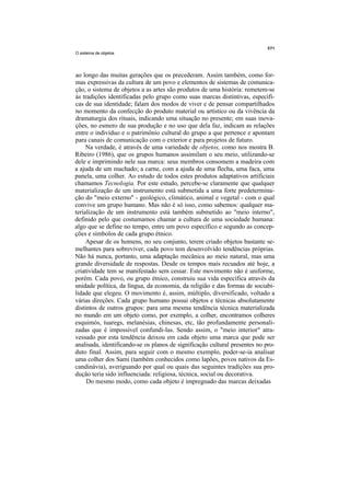O sistema de objetos




ao longo das muitas gerações que os precederam. Assim também, como for-
mas expressivas da cultura de um povo e elementos de sistemas de comunica-
ção, o sistema de objetos a as artes são produtos de uma história: remetem-se
às tradições identificadas pelo grupo como suas marcas distintivas, específi-
cas de sua identidade; falam dos modos de viver e de pensar compartilhados
no momento da confecção do produto material ou artístico ou da vivência da
dramaturgia dos rituais, indicando uma situação no presente; em suas inova-
ções, no esmero de sua produção e no uso que dela faz, indicam as relações
entre o indivíduo e o patrimônio cultural do grupo a que pertence e apontam
para canais de comunicação com o exterior e para projetos de futuro.
     Na verdade, é através de uma variedade de objetos, como nos mostra B.
Ribeiro (1986), que os grupos humanos assimilam o seu meio, utilizando-se
dele e imprimindo nele sua marca: seus membros consomem a madeira com
a ajuda de um machado; a carne, com a ajuda de uma flecha, uma faca, uma
panela, uma colher. Ao estudo de todos estes produtos adaptativos artificiais
chamamos Tecnologia. Por este estudo, percebe-se claramente que qualquer
materialização de um instrumento está submetida a uma forte predetermina-
ção do "meio externo" - geológico, climático, animal e vegetal - com o qual
convive um grupo humano. Mas não é só isso, como sabemos: qualquer ma-
terialização de um instrumento está também submetido ao "meio interno",
definido pelo que costumamos chamar a cultura de uma sociedade humana:
algo que se define no tempo, entre um povo específico e segundo as concep-
ções e símbolos de cada grupo étnico.
     Apesar de os homens, no seu conjunto, terem criado objetos bastante se-
melhantes para sobreviver, cada povo tem desenvolvido tendências próprias.
Não há nunca, portanto, uma adaptação mecânica ao meio natural, mas uma
grande diversidade de respostas. Desde os tempos mais recuados até hoje, a
criatividade tem se manifestado sem cessar. Este movimento não é uniforme,
porém. Cada povo, ou grupo étnico, construiu sua vida específica através da
unidade política, da língua, da economia, da religião e das formas de sociabi-
lidade que elegeu. O movimento é, assim, múltiplo, diversificado, voltado a
várias direções. Cada grupo humano possui objetos e técnicas absolutamente
distintos de outros grupos: para uma mesma tendência técnica materializada
no mundo em um objeto como, por exemplo, a colher, encontramos colheres
esquimós, tuaregs, melanésias, chinesas, etc, tão profundamente personali-
zadas que é impossível confundi-las. Sendo assim, o "meio interior" atra-
vessado por esta tendência deixou em cada objeto uma marca que pode ser
analisada, identificando-se os planos de significação cultural presentes no pro-
duto final. Assim, para seguir com o mesmo exemplo, poder-se-ia analisar
uma colher dos Sami (também conhecidos como lapões, povos nativos da Es-
candinávia), averiguando por qual ou quais das seguintes tradições sua pro-
dução teria sido influenciada: religiosa, técnica, social ou decorativa.
     Do mesmo modo, como cada objeto é impregnado das marcas deixadas
 
