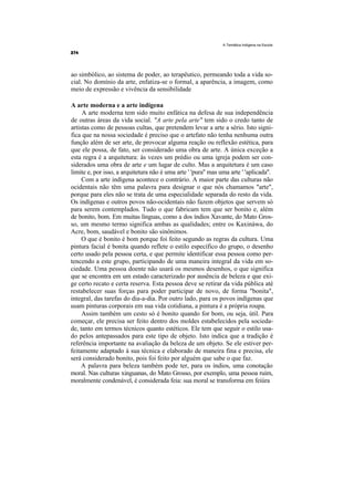 A Temática Indígena na Escola




ao simbólico, ao sistema de poder, ao terapêutico, permeando toda a vida so-
cial. No domínio da arte, enfatiza-se o formal, a aparência, a imagem, como
meio de expressão e vivência da sensibilidade

A arte moderna e a arte indígena
     A arte moderna tem sido muito enfática na defesa de sua independência
de outras áreas da vida social. "A arte pela arte" tem sido o credo tanto de
artistas como de pessoas cultas, que pretendem levar a arte a sério. Isto signi-
fica que na nossa sociedade é preciso que o artefato não tenha nenhuma outra
função além de ser arte, de provocar alguma reação ou reflexão estética, para
que ele possa, de fato, ser considerado uma obra de arte. A única exceção a
esta regra é a arquitetura: às vezes um prédio ou uma igreja podem ser con-
siderados uma obra de arte e um lugar de culto. Mas a arquitetura é um caso
limite e, por isso, a arquitetura não é uma arte ' 'pura'' mas uma arte ' 'aplicada''.
     Com a arte indígena acontece o contrário. A maior parte das culturas não
ocidentais não têm uma palavra para designar o que nós chamamos "arte",
porque para eles não se trata de uma especialidade separada do resto da vida.
Os indígenas e outros povos não-ocidentais não fazem objetos que servem só
para serem contemplados. Tudo o que fabricam tem que ser bonito e, além
de bonito, bom. Em muitas línguas, como a dos índios Xavante, do Mato Gros-
so, um mesmo termo significa ambas as qualidades; entre os Kaxináwa, do
Acre, bom, saudável e bonito são sinônimos.
     O que é bonito é bom porque foi feito segundo as regras da cultura. Uma
pintura facial é bonita quando reflete o estilo específico do grupo, o desenho
certo usado pela pessoa certa, e que permite identificar essa pessoa como per-
tencendo a este grupo, participando de uma maneira integral da vida em so-
ciedade. Uma pessoa doente não usará os mesmos desenhos, o que significa
que se encontra em um estado caracterizado por ausência de beleza e que exi-
ge certo recato e certa reserva. Esta pessoa deve se retirar da vida pública até
restabelecer suas forças para poder participar de novo, de forma "bonita",
integral, das tarefas do dia-a-dia. Por outro lado, para os povos indígenas que
usam pinturas corporais em sua vida cotidiana, a pintura é a própria roupa.
     Assim também um cesto só é bonito quando for bom, ou seja, útil. Para
começar, ele precisa ser feito dentro dos moldes estabelecidos pela socieda-
de, tanto em termos técnicos quanto estéticos. Ele tem que seguir o estilo usa-
do pelos antepassados para este tipo de objeto. Isto indica que a tradição é
referência importante na avaliação da beleza de um objeto. Se ele estiver per-
feitamente adaptado à sua técnica e elaborado de maneira fina e precisa, ele
será considerado bonito, pois foi feito por alguém que sabe o que faz.
     A palavra para beleza também pode ter, para os índios, uma conotação
moral. Nas culturas xinguanas, do Mato Grosso, por exemplo, uma pessoa ruim,
moralmente condenável, é considerada feia: sua moral se transforma em feiúra
 