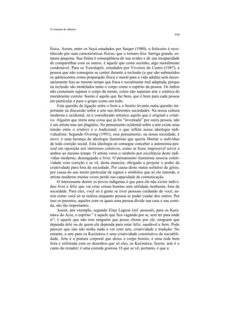 O sistema de objetos




física. Assim, entre os Suyá estudados por Seeger (1980), o feiticeiro é reco-
nhecido por suas características físicas, que o tornam feio: barriga grande, es-
tatura pequena. Sua feiúra é conseqüência de sua avidez e de sua incapacidade
de compartilhar com os outros: é aquele que come sozinho, algo moralmente
condenável. Para os Yawalapiti, estudados por Viveiros de Castro (1987), a
pessoa que não conseguiu se conter durante a reclusão (a que são submetidos
os adolescentes como preparação física e moral para a vida adulta) será neces-
sariamente feia ao mesmo tempo que fraca e socialmente mal adaptada, porque
na reclusão são modelados tanto o corpo como o espírito da pessoa. Os índios
não costumam separar o corpo da mente, como não separam arte e estética do
moralmente correto: bonito é aquilo que faz bem, que é bom para cada pessoa
em particular e para o grupo como um todo.
     Esta questão da ligação entre o bom e o bonito levanta outra questão im-
portante na discussão sobre a arte nas diferentes sociedades. Na nossa cultura
moderna e ocidental, só é considerado artístico aquilo que é original e criati-
vo. Alguém que imita uma coisa que já foi "inventada" por outra pessoa, não
é um artista mas um plagiário. No pensamento ocidental sobre a arte existe uma
tensão entre o criativo e o tradicional, o que reflete nossa ideologia indi-
vidualista. Segundo Overing (1991), esse pensamento, na nossa sociedade, é
novo: é uma herança da ideologia iluminista que queria libertar o indivíduo
de toda coerção social. Esta ideologia só consegue conceber a autonomia pes-
soal em oposição aos interesses coletivos, como se fosse impossível servir a
ambos ao mesmo tempo. O artista virou o símbolo por excelência deste indi-
víduo moderno, desengajado e livre. O pensamento iluminista associa coleti-
vidade com coerção e se vê, desta maneira, obrigado a projetar o poder da
criatividade para fora da sociedade. Por causa deste status solitário de gênio,
por causa do uso muito particular de signos e símbolos que só ele entende, o
artista moderno muitas vezes perde sua capacidade de comunicação.
     O interessante dentre os povos indígenas é que para ele não existe indiví-
duo livre e feliz que vai criar coisas bonitas sem utilidade nenhuma, fora da
sociedade. Para eles, você só é gente se tiver pessoas cuidando de você, as-
sim como você só se realiza enquanto pessoa se puder cuidar dos outros. Por
isso os parentes, aqueles com os quais uma pessoa divide sua casa e sua comi-
da, são tão importantes.
     Assim, por exemplo, segundo Elsje Lagrou (inf. pessoal), para os Kaxi-
náwa do Acre, o espírito " é aquele que fica vagando por aí, sem ter para onde
ir"; é aquele que não tem ninguém que possa chorar por ele, ninguém que
dependa dele ou de quem ele dependa para estar feliz, saudável e bem. Pode
parecer que isto não tenha nada a ver com arte, criatividade e tradição. No
entanto, a arte para os Kaxináwa é uma criatividade constitutiva da sociabili-
dade. Arte é a pintura corporal que deixa o corpo bonito; é uma rede bem
feita e enfeitada com os desenhos que só eles, os Kaxináwa, fazem; arte é o
canto do rezador; é uma comida gostosa. O que se vê, portanto, é que a
 