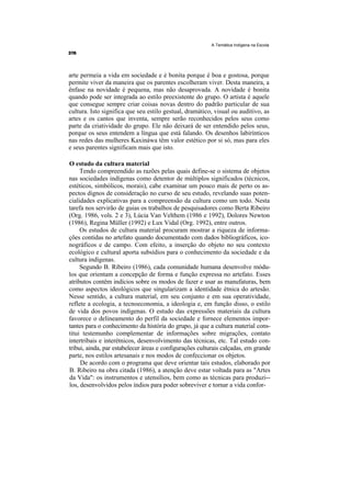 A Temática Indígena na Escola




arte permeia a vida em sociedade e é bonita porque é boa e gostosa, porque
permite viver da maneira que os parentes escolheram viver. Desta maneira, a
ênfase na novidade é pequena, mas não desaprovada. A novidade é bonita
quando pode ser integrada ao estilo preexistente do grupo. O artista é aquele
que consegue sempre criar coisas novas dentro do padrão particular de sua
cultura. Isto significa que seu estilo gestual, dramático, visual ou auditivo, as
artes e os cantos que inventa, sempre serão reconhecidos pelos seus como
parte da criatividade do grupo. Ele não deixará de ser entendido pelos seus,
porque os seus entendem a língua que está falando. Os desenhos labirínticos
nas redes das mulheres Kaxináwa têm valor estético por si só, mas para eles
e seus parentes significam mais que isto.

O estudo da cultura material
     Tendo compreendido as razões pelas quais define-se o sistema de objetos
nas sociedades indígenas como detentor de múltiplos significados (técnicos,
estéticos, simbólicos, morais), cabe examinar um pouco mais de perto os as-
pectos dignos de consideração no curso de seu estudo, revelando suas poten-
cialidades explicativas para a compreensão da cultura como um todo. Nesta
tarefa nos servirão de guias os trabalhos de pesquisadores como Berta Ribeiro
(Org. 1986, vols. 2 e 3), Lúcia Van Velthem (1986 e 1992), Dolores Newton
(1986), Regina Müller (1992) e Lux Vidal (Org. 1992), entre outros.
     Os estudos de cultura material procuram mostrar a riqueza de informa-
ções contidas no artefato quando documentado com dados bibliográficos, ico-
nográficos e de campo. Com efeito, a inserção do objeto no seu contexto
ecológico e cultural aporta subsídios para o conhecimento da sociedade e da
cultura indígenas.
     Segundo B. Ribeiro (1986), cada comunidade humana desenvolve módu-
los que orientam a concepção de forma e função expressa no artefato. Esses
atributos contêm indícios sobre os modos de fazer e usar as manufaturas, bem
como aspectos ideológicos que singularizam a identidade étnica do artesão.
Nesse sentido, a cultura material, em seu conjunto e em sua operatividade,
reflete a ecologia, a tecnoeconomia, a ideologia e, em função disso, o estilo
de vida dos povos indígenas. O estudo das expressões materiais da cultura
favorece o delineamento do perfil da sociedade e fornece elementos impor-
tantes para o conhecimento da história do grupo, já que a cultura material cons-
titui testemunho complementar de informações sobre migrações, contato
intertribais e interétnicos, desenvolvimento das técnicas, etc. Tal estudo con-
tribui, ainda, par estabelecer áreas e configurações culturais calçadas, em grande
parte, nos estilos artesanais e nos modos de confeccionar os objetos.
     De acordo com o programa que deve orientar tais estudos, elaborado por
B. Ribeiro na obra citada (1986), a atenção deve estar voltada para as "Artes
da Vida": os instrumentos e utensílios, bem como as técnicas para produzi--
los, desenvolvidos pelos índios para poder sobreviver e tornar a vida confor-
 