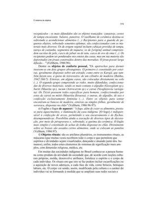 O sistema de objetos




receptáculos - os mais difundidos são os objetos trançados: canastras, cestos
de tampa encaixante. balaios, paneiros. O vasilhame de cerâmica destina-se
sobretudo a acondicionar alimentos (...) Recipientes para a guarda de pe-
quenos objetos, sobretudo sementes eplumas, são confeccionados com os ma-
teriais mais diversos. Os de origem vegetal incluem cabaças providas de tampa,
ouriço de castanha, segmentos de taquara; os de [origem] animal compreen-
dem sacolas de pele, casco de jabuti ou de tatu, casca de ovo de ema (...). Os
recipientes podem ser pendurados nos esteios das casas, mas em sua maioria são
depositados em jiraus construídos dentro das moradias. O jirau possui larga
difusão... " (Velthem, 1986:96).
      Dentre os objetos de conforto pessoal, "Os apetrechos para dormir
inserem-se em dois grupos abrangentes. O primeiro é constituído por estei-
ras, geralmente dispostas sobre um estrado, como entre os Karajá, que tam-
bém fazem uso, à guisa de travesseiro, de um cilindro de madeira (Baldus,
1942:166/7). Esteiras, em alguns casos, são colocadas diretamente no solo
(...). O segundo grupo compreende as redes, muito difundidas, confecciona-
das de diversos materiais, sendo os mais comuns o algodão (Gossypium sp.),
buriti (Maurita sp.), tucum (Astrocarym sp.) e caroá (Neoglaziovia variega-
ta). Os Tiryió possuem redes específicas para homens, confeccionadas por
estes de caroá ou mititi (Mauritia flexuosa), e outras, de algodão, de uso e
confecção exclusivamente feminina (...). Entre os objetos para sentar
encontram-se bancos de madeira, esteiras ou simples folhas, geralmente de
sororoca, dispostas no chão" (Velthem, 1986:96-97).
      e) Fogões e fogos de aquecer: ' 'o fogo, além de cozer os alimentos, presta-
se para aquecimentos, e iluminação da casa indígena. [O fogo] é indispen-
sável à confecção de arcos, permitindo o seu encurvamento e de flechas,
desempenando-as. Possibilita ainda a execução de diversos tipos de decora-
ção, por meio de pirogravura e, sobretudo, a queima da cerâmica. O fogão
mais simples é constituído de achas de lenha dispostas no chão. Diretamente
sobre as brasas são assados certos alimentos, onde se colocam as panelas
(Velthem, 1986:97).
      f) Objetos rituais: são os artefatos plumários, os instrumentos rituais, as
máscaras (que muitas vezes recobrem todo o corpo e que permitem que
espíritos e divindades sejam visualizados, dançando e atuando junto dos. hu-
manos), enfim, todos estes elementos de sistemas de significação mais am-
plos, com dimensão religiosa, médica, etc.
      Em muitas das sociedades indígenas no Brasil conhece-se a pessoa huma-
na como produto da atividade da sociedade que, de acordo com noções cultu-
rais próprias, molda, desenvolve atributos, fortalece o espírito e o corpo de
cada indivíduo. Os rituais em que isto se faz podem incluir escarificações ou
a aquisição de novos adereços, a cada fase da vida, como brincos, botoques
labiais, etc. O corpo vai sendo, assim, modificado pela cultura e o caráter do
indivíduo vai se formando à medida que se ampliam suas redes sociais e
 