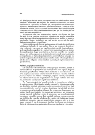 A Temática Indígena na Escola




sua participação na vida social; seu aprendizado dos conhecimentos desen-
volvidos e acumulados por seu povo; seu domínio de habilidades e o desen-
volvimento de capacidades e virtudes que correspondam aos atributos que,
segundo a perspectiva de sua cultura, são os que definem a condição de ser
humano das pessoas. Todos os objetos instrumentais e decorativos deste pro-
cesso carregam em si informações sobre tais noções, que têm implicações ma-
teriais, sociais e cosmológicas.
     No estudo de todos estes itens da cultura material e nos demais, não lista-
dos aqui, deve-se partir de um registro minucioso que permita uma análise
apta a desvendar não só as técnicas de confecção, como também os usos e os
significados (rituais e simbólicos) que cada artefato tem no seio das socie-
dades que os produzem e/ou utilizam.
     Neste sentido, caberá observar a dinâmica da atribuição de significados,
utilidades e finalidades de cada artefato. Sabe-se que objetos do domínio se-
cular podem vir a representar um papel importante na vida ritual, dada a car-
ga de significados que podem vir a receber. E, inversamente, objetos do domínio
do sagrado podem chegar a secularizar-se. Isso tem ocorrido, por exemplo,
quando tais artefatos passam a ser destinados ao mercado externo, já que a
comercialização de objetos da cultura material desempenha hoje um papel im-
portante na garantia da satisfação de necessidades criadas pela situação de con-
tato dos povos indígenas com a sociedade nacional, pelo ingresso de recursos
que possibilita.

Artefato, cognição e simbolismo
     Em conclusão, vale lembrar uma formulação que, em síntese, contém os
elementos básicos da perspectiva que desenvolvemos neste capítulo. Segundo
Bohannan apud (Newton, 1986) a cultura material é "o único fenômeno cul-
tural codificado duas vezes: uma vez na mente do artesão e a outra, na forma
física do objeto". Isto permite a comparação, segundo a autora, dos fenôme-
nos culturais envolvidos em sua produção e uso, ou seja, o artefato em si mes-
mo, assim como seus aspectos cognitivos e simbólicos.
     Por "aspectos cognitivos" entende-se todos os conhecimentos relativos
às matérias-primas (identificação, seleção, manuseio) e à técnicas de produ-
ção do objeto, incluindo todos os procedimentos mentais (perceptivos, lógi-
cos, matemáticos) e sensíveis (relativos à estética e à criatividade artística)
necessários para a fabricação e utilização dos objetos que ultrapassam o seu
sentido literal mais imediato. Um maracá, por exemplo, é um instrumento
musical mas pode simbolizar o centro do universo e o seu som, além de músi-
ca, pode ser entendido, em uma dada sociedade indígena, como a representa-
ção simbólica das vozes das substâncias dos espíritos e divindades que chegam
à aldeia em momentos especiais: as cerimônias em que os pajés (e só eles)
tocam o maracá. O uso do instrumento significa, literalmente, um ato de pro-
dução de música, de ritmo; ganha, além disso, uma significação extra, sobre-
 