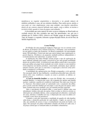 O sistema de objetos




manifesta-se no requinte arquitetônico e decorativo e no grande número de
símbolos atribuídos à casa, até nos mínimos detalhes. Para outros povos, porém, a
casa pode ser vista simplesmente como uma unidade, com funções específicas,
dentro de um contexto espacial habitado mais amplo, como a aldeia, ou mesmo o
território tribal, quando se trata de grupos semi-nômades. ''
     A diversidade que neste aspecto há entre os povos indígenas no Brasil pode ser
avaliada através dos dois exemplos que aqui são apresentados: um, que nos é
relatado por D. Gallois (1983), refere-se aos Waiãpi, grupo do tronco lingüístico
Tupi, do Amapá; e o segundo, referente a grupos Kayapó-Xikrin, do sul do Pará, da
família lingüística Jê.


                                    A casa Waiãpi
       Os Waiãpi são uma população indígena (Tupi) que vive no extremo norte
  do Brasil, na fronteira com a Guiana Francesa e o Suriname, com assentamen-
  tos em ambos os lados das fronteiras. No Brasil a população é de aproximada-
  mente 500 indivíduos. Conservam mais que outros grupos uma organização es-
  pacial dispersa. Dividem-se em pequenas unidades políticas independentes e
  economicamente auto-suficientes: os grupos locais.
       As habitações dos índios Waiãpi variam porque o tipo de exploração do
  meio ambiente efetuado pelo grupo caracteriza-se por uma grande mobilidade
  dentro do território tribal. A existência de uma aldeia central não é necessária
  para que defina um grupo local, podendo este existir, mesmo se seus membros
  vivem dispersos em núcleos próximos, conservando, entretanto, laços suficien-
  temente estreitos, para que se concretize a cooperação a nível de certas ativi-
  dades econômicas e cerimoniais.
        A mobilidade das aglomerações dos Waiãpi acompanha o ciclo agrícola.
   Na concepção ideal de suas habitações, consideram primordial uma curta dis-
   tância entre casa, residência e roçado; as casas e, portanto, as aldeias, se-
   guem as roças.
        A Casa ou domicílio familiar: as casas dos Waiãpi, oka, corresponde à
   unidade familiar, e a maioria das casas, são ocupadas por apenas uma família
   nuclear, conforme o padrão de residência tradicional. Em cada casa vivem de
   5 a 7pessoas. Este número pode ser aumentado com o casamento das filhas,
   pois o jovem casal deve habitar por um tempo a casa dos pais da esposa; entre-
   tanto, formam uma nova unidade e por isto mantém um fogo separado.
        Após o nascimento do primeiro filho, o casal passa a habitar uma casa
   diretamente vizinha à dos pais da esposa. Entre as duas se observa estreita co-
   laboração nas atividades diárias, como a preparação de alimentos, construção
   de casas, abertura e trabalhos da roça. A disposição das casas na aldeia cor-
   responde a estes laços de parentesco.
        Contudo a casa não representa a totalidade do quadro de vida familiar,
   além desta, o domicílio particular de cada família: o tapiri, ou casa de cozi-
   nha, um caminho de acesso à roça e eventualmente um ponto de banho e de
   água. Em oposição aos pátios individuais situados em frente de cada casa, é
   na praça central que se realizam todas as atividades comunitárias.
 