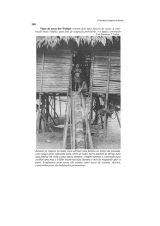 A Temática Indígena na Escola



    Tipos de casas dos Waiãpi: existem dois tipos básicos de casas. A cons-
trução mais simples, para fins de ocupação provisória, é o tapiri, construído
                                                       Foto Dominique T. Gallois




durante as viagens na mata, para abrigar uma família no tempo da pousada,
com espaço justo, suficiente para cobrir as redes. Serve também de abrigo para
uma família em visita a uma aldeia distante. O tapiri também é construído para
acolher uma mãe e o filho recém-nascido, durante o mês de resguardo após o
parto. Finalmente estas casas são usadas como casas de cozinha, oka-wu,
construídas perto das habitações permanentes.
 