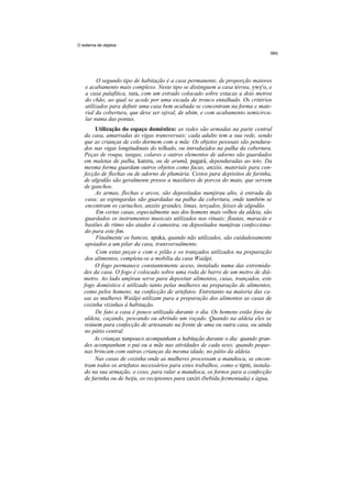 O sistema de objetos




          O segundo tipo de habitação é a casa permanente, de proporção maiores
    e acabamento mais complexo. Neste tipo se distinguem a casa térrea, ywy'o, e
    a casa palafítica, iura, com um estrado colocado sobre estacas a dois metros
    do chão, ao qual se acede por uma escada de tronco entalhado. Os critérios
    utilizados para definir uma casa bem acabada se concentram na forma e mate-
    rial da cobertura, que deve ser ojival, de ubim, e com acabamento semicircu-
    lar numa das pontas.
        Utilização do espaço doméstico: as redes são armadas na parte central
   da casa, amarradas às vigas transversais; cada adulto tem a sua rede, sendo
   que as crianças de colo dormem com a mãe. Os objetos pessoais são pendura-
   dos nas vigas longitudinais do telhado, ou introduzidos na palha da cobertura.
   Peças de roupa, tangas, colares e outros elementos de adorno são guardados
   em maletas de palha, kareru, ou de arumã, pagará, dependuradas ao teto. Da
   mesma forma guardam outros objetos como facas, anzóis, materiais para con-
   fecção de flechas ou de adorno de plumária. Cestos para depósitos de farinha,
   de algodão são geralmente presos a maxilares de porcos do mato, que servem
   de ganchos.
        As armas, flechas e arcos, são depositadas numjirau alto, à entrada da
    casa; as espingardas são guardadas na palha da cobertura, onde também se
    encontram os cartuchos, anzóis grandes, limas, terçados, feixes de algodão.
         Em certas casas, especialmente nas dos homens mais velhos da aldeia, são
    guardados os instrumentos musicais utilizados nos rituais; flautas, maracás e
    bastões de ritmo são atados à cumeeira, ou depositados numjirau confecciona-
    do para este fim.
        Finalmente os bancos, apuka, quando não utilizados, são cuidadosamente
    apoiados a um pilar da casa, transversalmente.
         Com estas peças e com o pilão e os trançados utilizados na preparação
    dos alimentos, completa-se a mobília da casa Waiãpi.
        O fogo permanece constantemente aceso, instalado numa das extremida-
   des da casa. O fogo é colocado sobre uma roda de barro de um metro de diâ-
   metro. Ao lado umjirau serve para depositar alimentos, cuias, trançados, este
   fogo doméstico é utilizado tanto pelas mulheres na preparação de alimentos,
   como pelos homens, na confecção de artefatos. Entretanto na maioria das ca-
   sas as mulheres Waiãpi utilizam para a preparação dos alimentos as casas de
   cozinha vizinhas à habitação.
        De fato a casa é pouco utilizada durante o dia. Os homens estão fora da
   aldeia, caçando, pescando ou abrindo um roçado. Quando na aldeia eles se
   reúnem para confecção de artesanato na frente de uma ou outra casa, ou ainda
   no pátio central.
        As crianças tampouco acompanham a habitação durante o dia: quando gran-
   des acompanham o pai ou a mãe nas atividades de cada sexo; quando peque-
   nas brincam com outras crianças da mesma idade, no pátio da aldeia.
        Nas casas de cozinha onde as mulheres processam a mandioca, se encon-
   tram todos os artefatos necessários para estes trabalhos, como o tipiti, instala-
   do na sua armação, o coxo, para ralar a mandioca, os fornos para a confecção
   de farinha ou de beiju, os recipientes para caxiri (bebida fermentada) e água,
 