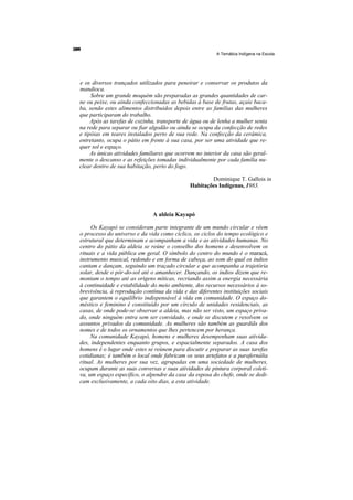 A Temática Indígena na Escola




e os diversos trançados utilizados para peneirar e conservar os produtos da
mandioca.
     Sobre um grande moquém são preparadas as grandes quantidades de car-
ne ou peixe, ou ainda confeccionadas as bebidas à base de frutas, açaíe baca-
ba, sendo estes alimentos distribuídos depois entre as famílias das mulheres
que participaram do trabalho.
     Após as tarefas de cozinha, transporte de água ou de lenha a mulher senta
na rede para separar ou fiar algodão ou ainda se ocupa da confecção de redes
e tipóias em teares instalados perto de sua rede. Na confecção da cerâmica,
entretanto, ocupa o pátio em frente à sua casa, por ser uma atividade que re-
quer sol e espaço.
     As únicas atividades familiares que ocorrem no interior da casa são geral-
mente o descanso e as refeições tomadas individualmente por cada família nu-
clear dentro de sua habitação, perto do fogo.

                                                      Dominique T. Gallois in
                                              Habitações Indígenas, 1983.



                               A aldeia Kayapó

     Os Kayapó se consideram parte integrante de um mundo circular e vêem
o processo do universo e da vida como cíclico, os ciclos do tempo ecológico e
estrutural que determinam e acompanham a vida e as atividades humanas. No
centro do pátio da aldeia se reúne o conselho dos homens e desenvolvem os
rituais e a vida pública em geral. O símbolo do centro do mundo é o maracá,
instrumento musical, redondo e em forma de cabeça, ao som do qual os índios
cantam e dançam, seguindo um traçado circular e que acompanha a trajetória
solar, desde o pôr-do-sol até o amanhecer. Dançando, os índios dizem que re-
montam o tempo até as origens míticas, recriando assim a energia necessária
à continuidade e estabilidade do meio ambiente, dos recursos necessários à so-
brevivência, à reprodução contínua da vida e das diferentes instituições sociais
que garantem o equilíbrio indispensável à vida em comunidade. O espaço do-
méstico e feminino é constituído por um círculo de unidades residenciais, as
casas, de onde pode-se observar a aldeia, mas não ser visto, um espaço priva-
do, onde ninguém entra sem ser convidado, e onde se discutem e resolvem os
assuntos privados da comunidade. As mulheres são também as guardiãs dos
nomes e de todos os ornamentos que lhes pertencem por herança.
     Na comunidade Kayapó, homens e mulheres desempenham suas ativida-
des, independentes enquanto grupos, e espacialmente separados. A casa dos
homens é o lugar onde estes se reúnem para discutir e preparar as suas tarefas
cotidianas; é também o local onde fabricam os seus artefatos e a parafernália
ritual. As mulheres por sua vez, agrupadas em uma sociedade de mulheres,
ocupam durante as suas conversas e suas atividades de pintura corporal coleti-
va, um espaço específico, o alpendre da casa da esposa do chefe, onde se dedi-
cam exclusivamente, a cada oito dias, a esta atividade.
 