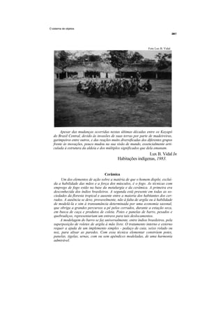O sistema de objetos




                                                                    Foto Lux B. Vidal




        Apesar das mudanças ocorridas nestas últimas décadas entre os Kayapó
   do Brasil Central, devido às invasões de suas terras por parte de madeireiras,
   garimpeiros entre outros, e das reações muito diversificadas dos diferentes grupos
   frente às inovações, pouco mudou na sua visão de mundo, essencialmente arti-
   culada à estrutura da aldeia e dos múltiplos significados que dela emanam.
                                                                Lux B. Vidal In
                                               Habitações indígenas, 1983.


                                     Cerâmica
        Um dos elementos de ação sobre a matéria de que o homem dispõe, excluí-
   da a habilidade das mãos e a força dos músculos, é o fogo. As técnicas com
   emprego de fogo estão na base da metalurgia e da cerâmica. A primeira era
   desconhecida dos índios brasileiros. A segunda está presente em todas as so-
   ciedades da floresta tropical e ausente entre a maioria dos habitantes dos cer-
   rados. A ausência se deve, provavelmente, não à falta de argila ou à habilidade
   de modelá-la e sim à transumância determinada por uma economia sazonal,
   que obriga a grandes percursos a pé pelos cerrados, durante a estação seca,
   em busca de caça e produtos de coleta. Potes e panelas de barro, pesados e
   quebradiços, representariam um entrave para tais deslocamentos.
       A modelagem do barro se faz universalmente, entre índios brasileiros, pela
   superposição de roletes de argila à mão livre. O tratamento interno e externo
   requer a ajuda de um implemento simples - pedaço de cuia, seixo rolado ou
   noz, para alisar as paredes. Com essa técnica elementar constróem potes,
   panelas, tigelas, urnas, com ou sem apêndices modeladas, de uma harmonia
   admirável.
 