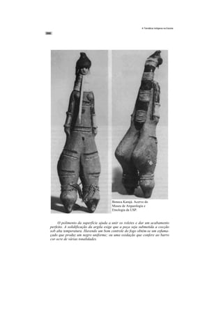 A Temática Indígena na Escola




                                       Boneca Karajá. Acervo do
                                       Museu de Arqueologia e
                                       Etnologia da USP.


     O polimento da superfície ajuda a unir os roletes e dar um acabamento
perfeito. A solidificação da argila exige que a peça seja submetida a cocção
sob alta temperatura. Havendo um bom controle do fogo obtém-se um esfuma-
çado que produz um negro uniforme; ou uma oxidação que confere ao barro
cor ocre de várias tonalidades.
 