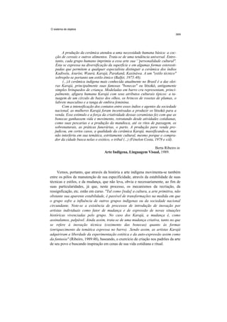 O sistema de objetos




        A produção da cerâmica atendeu a uma necessidade humana básica: a coc-
   ção de cereais e outros alimentos. Trata-se de uma tendência universal. Entre-
   tanto, cada grupo humano imprimiu a essa arte sua ' 'personalidade cultural''.
   Esta se expressa na diversificação da superfície e em algumas formas estereoti-
   padas que permitem a qualquer especialista distinguir a cerâmica dos índios
   Kadiwéu, Asuríni, Waurá, Karajá, Parakanã, Kaxináwa. A um "estilo técnico"
   sobrepõe-se portanto um estilo étnico (Balfet, 1975:48).
        (...)A cerâmica indígena mais conhecida atualmente no Brasil é a das olei-
   ras Karajá, principalmente suas famosas "bonecas" ou litxokó, antigamente
   simples brinquedos de criança. Modeladas em barro cru representam, princi-
   palmente, afigura humana Karajá com seus atributos culturais típicos: a ta-
   tuagem de um círculo de baixo dos olhos, os brincos de rosetas de plumas, o
   labrete masculino e a tanga de embira feminina.
        Com a intensificação dos contatos entre esses índios e agentes da sociedade
   nacional, as mulheres Karajá foram incentivadas a produzir os litxokó para a
   venda. Esse estimulo e a força da criatividade dessas ceramistas fez com que as
   bonecas ganhassem vida e movimento, retratando desde atividades cotidianas,
   como suas pescarias e a produção da mandioca, até os ritos de passagem, os
   sobrenaturais, as práticas funerárias, o parto. A produção para venda pre-
   judicou, em certos casos, a qualidade da cerâmica Karajá, massificando-a, mas
   não interferiu em sua temática, estritamente cultural, mesmo porque o compra-
   dor da cidade busca nelas o exótico, o tribal (...) (Fénelon Costa, 1978 e s/d).

                                                                Berta Ribeiro in
                                   Arte Indígena, Linguagem Visual, 1989.




     Vemos, portanto, que através da história a arte indígena movimenta-se também
entre os pólos da manutenção de sua especificidade, através da estabilidade de suas
técnicas e estilos, e da mudança, que não leva, obvia e necessariamente, ao fim de
suas particularidades, já que, neste processo, os mecanismos da recriação, da
ressignficação, etc. estão em curso. "Tal como [toda] a cultura, a arte primitiva, não
obstante sua aparente estabilidade, é passível de transformações na medida em que
o grupo sofre a influência de outros grupos indígenas ou da sociedade nacional
circundante. Note-se a existência de processos de introdução de inovação por
artistas individuais como fator de mudança e de expressão de novas situações
históricas vivenciadas pelo grupo. No caso dos Karajá, a mudança é, como
assinalamos, palpável. Ainda assim, trata-se de uma mudança criativa, tanto no que
se refere à inovação técnica (cozimento das bonecas) quanto às formas
(enriquecimento da temática expressa no barro). .Sendo assim, as artistas Karajá
adquiriram a liberdade da experimentação estética e da auto-expressão assim como
da fantasia" (Ribeiro, 1989:48), baseando, o exercício de criação nos padrões da arte
de seu povo e buscando inspiração em cenas de sua vida cotidiana e ritual.
 