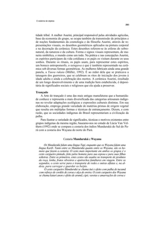 O sistema de objetos




tidade tribal. A mulher Asurini, principal responsável pelas atividades agrícolas,
base da economia do grupo, se ocupa também da transmissão de princípios e
de noções fundamentais da cosmologia e da filosofia Asurini, através de re-
presentações visuais, os desenhos geométricos aplicados na pintura corporal
e na decoração da cerâmica. Estes desenhos referem-se às esferas do sobre-
natural, da natureza e da cultura. Forma e signos visuais representam, de ma-
neira simbólica, o mundo como um todo. Na prática e nas concepções Asurini,
os espíritos participam da vida cotidiana e os pajés os visitam durante os seus
sonhos. Durante os rituais, os pajés usam, para representar estes espíritos,
um boneco antropomorfo, o taingawa e que é também representado na cerâ-
mica sob diversas formas geométricas. As mulheres fabricam ainda uma grande
panela, a Tauva rukaia (Müller, 1992). É ao redor dela que se praticava a
tatuagem dos guerreiros, que se celebram os ritos de iniciação dos jovens à
idade adulta e ainda a celebração dos mortos. A cerâmica Asurini, resultado
de um longo desenvolvimento e de uma tradição bem estabelecida, é deposi-
tária de significados sociais e religiosos que ela ajuda a preservar.

Trançado
    A Arte do trançado é uma das mais antigas manufaturas que a humanida-
de conhece e representa a mais diversificada das categorias artesanais indíge-
nas no revelar adaptações ecológicas e expressões culturais distintas. Em sua
elaboração, emprega grande variedade de matérias primas de origem vegetal
que resulta em múltiplas formas e técnicas de entrançamento. Dizem, e com
razão, que as sociedades indígenas do Brasil representariam a civilização da
palha.
    Para ilustrar a variedade de significados, técnicas e motivos existentes entre
grupos indígenas da mesma região, baseamo-nos no estudo de Lúcia Van Vel-
them (1992) onde se compara a cestaria dos índios Mundurukú do Sul do Pa-
rá com a cestaria dos Wayana do norte do Pará.


                        Cestaria Mundurukú e Wayana
       Os Mundurukú falam uma língua Tupi, enquanto que os Wayana falam uma
  língua Karib. Tanto entre os Mundurukú quanto entre os Wayana, são os ho-
  mens que fazem a cestaria. O cesto mais importante em ambos os grupos é o
  cesto cargueiro pintado, feito pelos homens para sua esposa e para suas filhas
  solteiras. Entre os primeiros, estes cestos são usados no transporte de produtos
  da roça, lenha, frutos silvestres e apetrechos familiares em viagem. Entre os
  segundos, o cesto serve para o transporte de redes e outras alfaias e, na al-
  deia, para carregar e guardar os beijús.
       O cesto cargueiro Mundurukú se chama ituí e efeito com palha de tucumã
  com reforço de cordéis de coroa e alça de envira. O cesto cargueiro dos Wayana
  se chama katari anon e efeito de arumã, cipó, varetas e amarrações de coroa e
 