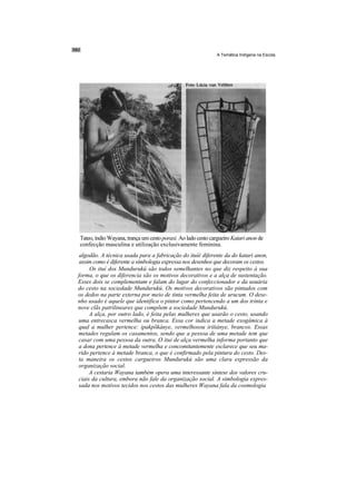 A Temática Indígena na Escola




Tateo, índio Wayana, trança um cesto poraxi. Ao lado cesto cargueiro Katari anon de
confecção masculina e utilização exclusivamente feminina.
 algodão. A técnica usada para a fabricação do ituíé diferente da do katari anon,
 assim como é diferente a simbologia expressa nos desenhos que decoram os cestos.
     Os ituí dos Mundurukú são todos semelhantes no que diz respeito à sua
forma, o que os diferencia são os motivos decorativos e a alça de sustentação.
Esses dois se complementam e falam do lugar do confeccionador e da usuária
do cesto na sociedade Mundurukú. Os motivos decorativos são pintados com
os dedos na parte externa por meio de tinta vermelha feita de urucum. O dese-
nho usado é aquele que identifica o pintor como pertencendo a um dos trinta e
nove clãs patrilineares que compõem a sociedade Mundurukú.
     A alça, por outro lado, é feita pelas mulheres que usarão o cesto, usando
uma entrecasca vermelha ou branca. Essa cor indica a metade exogâmica à
qual a mulher pertence: ipakpõkánye, vermelhosou iritiánye, brancos. Essas
metades regulam os casamentos, sendo que a pessoa de uma metade tem que
casar com uma pessoa da outra. O itui de alça vermelha informa portanto que
a dona pertence à metade vermelha e concomitantemente esclarece que seu ma-
rido pertence à metade branca, o que é confirmado pela pintura do cesto. Des-
ta maneira os cestos cargueiros Mundurukú são uma clara expressão da
organização social.
     A cestaria Wayana também opera uma interessante síntese dos valores cru-
ciais da cultura, embora não fale da organização social. A simbologia expres-
sada nos motivos tecidos nos cestos das mulheres Wayana fala da cosmologia
 