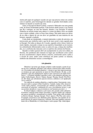 A Temática Indígena na Escola




mente pelo pajé em qualquer ocasião em que seja preciso entrar em contato
com os espíritos, para homenageá-los durante as grandes festividades comu-
nitárias ou durante as sessões de curas.
     Entre os Kayapó do Brasil Central, o maracá é fabricado com uma grande
coité, de forma arredondada perfeita. Cada homem adulto possui o seu maracá
que lhe é entregue, na casa dos homens, durante a sua iniciação. O maracá
simboliza ao mesmo tempo uma cabeça e o centro da aldeia e deve ser tratado
com o maior cuidado, como se fosse uma criança. Não pode nunca ser deixa-
do no chão e depois do seu uso deve ser guardado na casa materna de um
homem, segundo a tradição.
    Como pode ser interpretado, o maracá representa o centro do universo, um
microcosmo que simboliza tudo o que há de mais social e mais sagrado para
os Kayapó. Em todas as danças ele é tocado, segundo certos ritmos, lentos ou
muito rápidos, marcando o tempo na sua repetitiva linearidade ou em momen-
tos culturalmente diferenciados como os cantos de caça, a dança dos maribon-
dos, ou o confronto das máscaras com os espíritos dos animais da floresta.
    Quando os índios querem abrir um acampamento ou uma nova aldeia, na
floresta, eles penduram dois maracás no lugar que escolheram como centro
do novo assentamento e depois abrem a clareira, construindo assim o pátio e
o círculo de casas, tendo como referência um ponto central: os maracás,
símbolos das dimensões sociais e cosmoldgicas.

                                  Arte plumária
       Plumária é um termo que designa artefatos confeccionados a partir de pe-
  nas de aves e utilizadas sobretudo como adorno corporal pelos índios brasilei-
  ros. Os produtos da atividade plumária (...) foram os que mais impressionaram
  os europeus que aqui aportaram na época do Descobrimento. De fato, a arte
  plumária é uma das manifestações atísticas mais expressivas dos índios brasi-
  leiros (...) [Existem] trabalhos específicos sobre a arte plumária referentes aos
  índios Urubu-Kaapor, Bororó, Tukano, Kayapó, Wayana, Kayabi, Wai-Wai e
  do Alto Xingu, que abordaram aspectos técnicos, estilísticos e de significados
  sócio-cultural.
       Na confecção de artefatos plumários, a matéria-prima é basicamente a mes-
  ma para todos os grupos tribais brasileiros. Contudo, muitas tribos desenvol-
  veram estilos próprios, caracterizados por atributos peculiares como forma,
  associação de materiais, combinação de cores, procedimento técnico, o que
  nos permite identificar a sua proveniência com bastante precisão (...)
       No Brasil indígena verificam-se pelo menos dois grandes estilos plumários.
  O primeiro congrega penas longas associadas a suportes rígidos que conferem
  um aspecto grandioso e monumental ao artefato. Neste grupo estão incluídos
  os Bororó, Karajá, Tapirapé, Kayapó, Tiriyó, Aparai e Wai-Wai, entre outros.
  O segundo caracteriza-se por diminutas penas dispostas com requinte em su-
  portes flexíveis de aspecto primoroso e delicado. Seus mais legítimos represen-
  tantes são os Munduruku, os Urubu-Kaapor e outros grupos Tupi. Ainda alguns
 