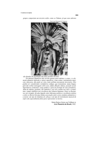 O sistema de objetos



    grupos comporiam um terceiro estilo, como os Tukano, já que seus adornos
                                           Foto Luís Donisete B. Grupioni




    são dotados de qualidades das duas grandes divisões.
        Os adornos plumários não servem apenas para enfeitar o corpo, e o ele-
   mento plumário aplicado a outras superfícies, como armas, instrumentos musi-
   cais, máscaras, não pode ser visto como atributo meramente decorativo. Eles
   podem ser considerados verdadeiros códigos, que transmitem, numa lingua-
   gem não verbal, mensagens sobre sexo, idade, filiação clânica, posição social,
   importância cerimonial, cargo político e grau de prestigio de seus portadores.
   Além de enfeites, portanto, são símbolos e, por isso, usados nos ritos e cerimô-
   nias, campo simbólico por excelência das culturas humanas. Entre os Kaxiná-
   wa, por exemplo, há uma ligação entre liderança política e excelência estética
   e entre os Bororó há uma íntima associação entre certos artefatos plumários e
   a morte: um tipo de diadema de cabeça e um tipo de instrumento musical de
   sopro são especialmente feitos para representar os mortos.

                                              Sônia Dorta e Lúcia van Velthem in
                                                 Arte Plumária do Brasil, 1982.
 