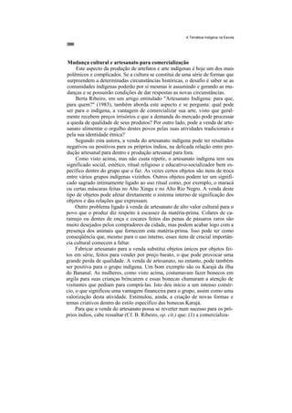 A Temática Indígena na Escola




 Mudança cultural e artesanato para comercialização
     Este aspecto da produção de artefatos e arte indígenas é hoje um dos mais
 polêmicos e complicados. Se a cultura se constitui de uma série de formas que
 surpreendem a determinadas circunstâncias históricas, o desafio é saber se as
 comunidades indígenas poderão por si mesmas ir assumindo e gerando as mu-
 danças e se possuirão condições de dar respostas as novas circunstâncias.
     Berta Ribeiro, em um artigo entitulado "Artesanato Indígena: para que,
para quem?" (1983), também aborda este aspecto e se pergunta: qual pode
ser para o indígena, a vantagem de comercializar sua arte, visto que geral-
mente recebem preços irrisórios e que a demanda do mercado pode processar
a queda de qualidade de seus produtos? Por outro lado, pode a venda de arte-
sanato alimentar o orgulho destes povos pelas suas atividades tradicionais e
pela sua identidade étnica?
     Segundo esta autora, a venda do artesanato indígena pode ter resultados
negativos ou positivos para os próprios índios, na delicada relação entre pro-
dução artesanal para dentro e produção artesanal para fora.
     Como visto acima, mas não custa repetir, o artesanato indígena tem seu
significado social, estético, ritual religioso e educativo-socializador bem es-
pecífico dentro do grupo que o faz. As vezes certos objetos são itens de troca
entre vários grupos indígenas vizinhos. Outros objetos podem ter um signifi-
cado sagrado intimamente ligado ao uso ritual como, por exemplo, o maracá
ou certas máscaras feitas no Alto Xingu e no Alto Rio Negro. A venda deste
tipo de objetos pode afetar diretamente o sistema interno de significação dos
objetos e das relações que expressam.
     Outro problema ligado à venda de artesanato de alto valor cultural para o
povo que o produz diz respeito à escassez da matéria-prima. Colares de ca-
ramujo ou dentes de onça e cocares feitos das penas de pássaros raros são
muito desejados pelos compradores da cidade, mas podem acabar logo com a
presença dos animais que fornecem esta matéria-prima. Isso pode ter como
conseqüência que, mesmo para o uso interno, esses itens de crucial importân-
cia cultural comecem a faltar.
     Fabricar artesanato para a venda substitui objetos únicos por objetos fei-
tos em série, feitos para vender por preço barato, o que pode provocar uma
grande perda de qualidade. A venda de artesanato, no entanto, pode também
ser positiva para o grupo indígena. Um bom exemplo são os Karajá da ilha
do Bananal. As mulheres, como visto acima, costumavam fazer bonecos em
argila para suas crianças brincarem e essas bonecas chamaram a atenção de
visitantes que pediam para comprá-las. Isto deu início a um intenso comér-
cio, o que significou uma vantagem financeira para o grupo, assim como uma
valorização desta atividade. Estimulou, ainda, a criação de novas formas e
temas criativos dentro do estilo específico das bonecas Karajá.
     Para que a venda do artesanato possa se reverter num sucesso para os pró-
prios índios, cabe ressaltar (Cf. B. Ribeiro, op. cit.) que: (1) a comercializa-
 