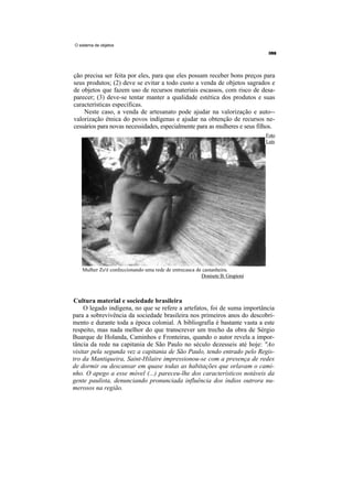 O sistema de objetos




ção precisa ser feita por eles, para que eles possam receber bons preços para
seus produtos; (2) deve se evitar a todo custo a venda de objetos sagrados e
de objetos que fazem uso de recursos materiais escassos, com risco de desa-
parecer; (3) deve-se tentar manter a qualidade estética dos produtos e suas
características específicas.
    Neste caso, a venda de artesanato pode ajudar na valorização e auto--
valorização étnica do povos indígenas e ajudar na obtenção de recursos ne-
cessários para novas necessidades, especialmente para as mulheres e seus filhos.
                                                                              Foto
                                                                              Luís




   Mulher Zo'é confeccionando uma rede de entrecasca de castanheira.
                                                       Donisete B. Grupioni



Cultura material e sociedade brasileira
     O legado indígena, no que se refere a artefatos, foi de suma importância
para a sobrevivência da sociedade brasileira nos primeiros anos do descobri-
mento e durante toda a época colonial. A bibliografia é bastante vasta a este
respeito, mas nada melhor do que transcrever um trecho da obra de Sérgio
Buarque de Holanda, Caminhos e Fronteiras, quando o autor revela a impor-
tância da rede na capitania de São Paulo no século dezesseis até hoje: "Ao
visitar pela segunda vez a capitania de São Paulo, tendo entrado pelo Regis-
tro da Mantiqueira, Saint-Hilaire impressionou-se com a presença de redes
de dormir ou descansar em quase todas as habitações que orlavam o cami-
nho. O apego a esse móvel (...) pareceu-lhe dos característicos notáveis da
gente paulista, denunciando pronunciada influência dos índios outrora nu-
merosos na região.
 