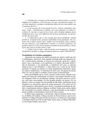 A Temática Indígena na Escola




     (...) Ésabido que o europeu recém-chegado ao Brasil aceitou o costume
indígena sem relutância, e há razão para crer que, nos primeiros tempos, es-
ses leitos maneáveis e portáteis constituiriam objeto de ativo intercâmbio com
os naturais da terra.
     (...) Com as peças de serviço gentio da terra - tamoio, tupiniquim, tupi-
naen, carijó...- introduziram-se também, nas casas paulistas, as cunhas te-
cedeiras. E, com elas, os teares de tecer rede, onde a tradição indígena, pouco
modificada neste caso, pela influência das técnicas adventícias, tem perma-
necido até nossos dias.
     (...) A importância que a rede assume para nossa população colonial
prende-se, de algum modo, apropria modalidade dessa população. Em con-
traste com a cama e mesmo com o simples catre de madeira, trastes sedentá-
rios por natureza, e que simbolizam o repouso e a reclusão doméstica, ela
pertence tanto ao recesso do lar quanto ao tumulto da praça pública, à mora-
da da vila como ao sertão remoto e rude.
     (...) O fato é que as redes - redes de dormir ou de transportar - são peças
obrigatórias em todos os antigos inventários feitos no sertão" (1994:245-47).

Possibilidades de trabalhos pedagógicos
     Apresentar um conjunto de objetos artesanais aos alunos e pedir que eles
os identifiquem, descrevam. Num segundo momento pedir que pesquisem so-
bre a matéria-prima utilizada, as técnicas de confecção, quem faz o objeto,
quem o usa, a sua função, o seu significado; se o objeto é decorado, definir o
tipo de decoração, o seu significado, o simbolismo das cores, os aspectos
estéticos (isto é: não utilitários), o estilo tribal e/ou o estilo de um artesão
particular. O respeito ao artesão e ao objeto perfeitamente elaborados, segun-
do critérios estabelecidos. As diferenças de estilo entre sub-grupos da mesma
tribo. Se o uso do objeto é cotidiano, ritual ou para comercialização.
     Outra possibilidade são as visitas a museus onde existam coleções etno-
gráfica em exposição. Infelizmente, no Brasil, a museologia referente aos po-
vos indígenas nunca foi devidamente apoiada, nem pelos sucessivos gover-
nos, nem pelas universidades. Os dois grandes projetos de museus, um em
Brasília e outro no campus da Universidade de São Paulo, infelizmente nunca
chegaram a se caracterizar, apesar de muitas promessas. Fica assim uma la-
cuna lamentável, especialmente grave frente a considerável produção de arte-
fatos e manifestações artísticas indígenas no Brasil. Sendo assim, muitos objetos
são encontrados em coleções dispersas e mal documentadas ou são simples-
mente vendidas a colecionadores, lojas da FUNAI e turistas.
     O Museu mais organizado é sem dúvida o Museu Paraense Emílio Goel-
di, em Belém. Há também o Museu do índio no Rio de Janeiro e acervos im-
portantes no Museu Nacional do Rio de Janeiro e no Museu de Arqueologia
e Etnologia (MAE) da USP em São Paulo, assim como, no Museu Dom Bos-
co em Campo Grande, entre outros.
 