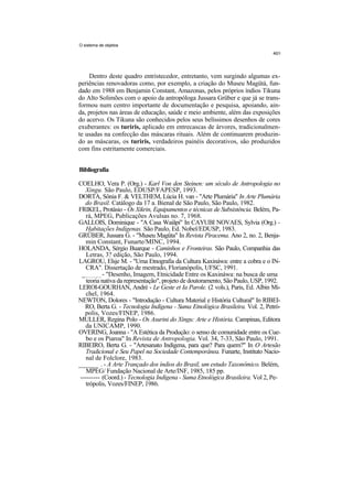 O sistema de objetos




    Dentro deste quadro entristecedor, entretanto, vem surgindo algumas ex-
periências renovadoras como, por exemplo, a criação do Museu Magütá, fun-
dado em 1988 em Benjamin Constant, Amazonas, pelos próprios índios Tikuna
do Alto Solimões com o apoio da antropóloga Jussara Grüber e que já se trans-
formou num centro importante de documentação e pesquisa, apoiando, ain-
da, projetos nas áreas de educação, saúde e meio ambiente, além das exposições
do acervo. Os Tikuna são conhecidos pelos seus belíssimos desenhos de cores
exuberantes: os turiris, aplicado em entrecascas de árvores, tradicionalmen-
te usadas na confecção das máscaras rituais. Além de continuarem produzin-
do as máscaras, os turiris, verdadeiros painéis decorativos, são produzidos
com fins estritamente comerciais.


Bibliografia

COELHO, Vera P. (Org.) - Karl Von den Steinen: um século de Antropologia no
   Xingu. São Paulo, EDUSP/FAPESP, 1993.
DORTA, Sônia F. & VELTHEM, Lúcia H. van - "Arte Plumária" In Arte Plumária
   do Brasil. Catálogo da 17 a. Bienal de São Paulo, São Paulo, 1982.
FRIKEL, Protásio - Os Xikrin, Equipamentos e técnicas de Subsistência. Belém, Pa-
    rá, MPEG, Publicações Avulsas no. 7, 1968.
GALLOIS, Dominique - "A Casa Waiãpi" In CAYUBI NOVAES, Sylvia (Org.) -
    Habitações Indígenas. São Paulo, Ed. Nobel/EDUSP, 1983.
GRÜBER, Jussara G. - "Museu Magüta" In Revista Piracema. Ano 2, no. 2, Benja-
    min Constant, Funarte/MINC, 1994.
HOLANDA, Sérgio Buarque - Caminhos e Fronteiras. São Paulo, Companhia das
    Letras, 3? edição, São Paulo, 1994.
LAGROU, Elsje M. - "Uma Etnografia da Cultura Kaxináwa: entre a cobra e o IN-
    CRA". Dissertação de mestrado, Florianópolis, UFSC, 1991.
  ______ - "Desenho, Imagem, Etnicidade Entre os Kaxináwa: na busca de uma
    teoria nativa da representação", projeto de doutoramento, São Paulo, USP, 1992.
LEROI-GOURHAN, André - Le Geste et Ia Parole. (2 vols.), Paris, Ed. Albin Mi-
    chel, 1964.
NEWTON, Dolores - "Introdução - Cultura Material e História Cultural" In RIBEI-
   RO, Berta G. - Tecnologia Indígena - Suma Etnológica Brasileira. Vol. 2, Petró-
   polis, Vozes/FINEP, 1986.
MULLER, Regina Polo - Os Asurini do Xingu: Arte e História. Campinas, Editora
   da UNICAMP, 1990.
OVERING, Joanna - "A Estética da Produção: o senso de comunidade entre os Cue-
    bo e os Piaroa" In Revista de Antropologia. Vol. 34, 7-33, São Paulo, 1991.
RIBEIRO, Berta G. - "Artesanato Indígena, para que? Para quem?" In O Artesão
    Tradicional e Seu Papel na Sociedade Contemporânea. Funarte, Instituto Nacio-
    nal de Folclore, 1983.
______ . - A Arte Trançado dos índios do Brasil, um estudo Taxonômico. Belém,
    MPEG/ Fundação Nacional de Arte/INF, 1985, 185 pp.
 --------- (Coord.) - Tecnologia Indígena - Suma Etnológica Brasileira. Vol 2, Pe-
    trópolis, Vozes/FINEP, 1986.
 